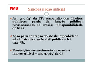 FMU       Sanções e ação judicial

Art. 37, §4° da CF: suspensão dos direitos
políticos;  perda   da   função   pública;
ressarcimento ao erário; indisponibilidade
de bens

Ação para apuração do ato de improbidade
administrativa: ação civil pública – lei
7347/85

Prescrição: ressarcimento ao erário é
imprescritível – art. 37, §5° da CF
 