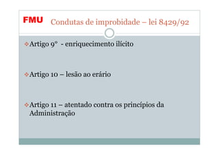 FMU Condutas de improbidade – lei 8429/92

 Artigo 9° - enriquecimento ilícito



 Artigo 10 – lesão ao erário



 Artigo 11 – atentado contra os princípios da
 Administração
 