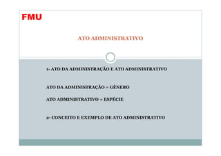 FMU

                 ATO ADMINISTRATIVO




      1- ATO DA ADMINISTRAÇÃO E ATO ADMINISTRATIVO



      ATO DA ADMINISTRAÇÃO = GÊNERO

      ATO ADMINISTRATIVO = ESPÉCIE



      2- CONCEITO E EXEMPLO DE ATO ADMINISTRATIVO
 