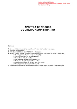 Edited by Foxit PDF Editor
                                                     Copyright (c) by Foxit Software Company, 2004 - 2007
                                                     For Evaluation Only.




                         APOSTILA DE NOÇÕES
                      DE DIREITO ADMINISTRATIVO




Conteúdo:

1. Atos Administrativos: conceito, requisitos, atributos, classificação, invalidação;
2. Contratos Administrativos;
3. Licitações: modalidades (Lei n.º 8.666/93 e alterações);
4. Servidor Público. Regime Jurídico dos Servidores Públicos Civis (Lei n.º 8.112/90 e alterações):
         4.1 Das Disposições Preliminares (arts. 1º ao 4º);
         4.2 Do Provimento (arts. 5º ao 22 e 24 ao 32);
         4.3 Da Vacância (arts. 33 ao 35);
         4.4 Dos Direitos e Vantagens (arts. 40 ao 115);
         4.5 Do Regime Disciplinar (arts. 116 ao 142);
         4.6 Da Seguridade Social do Servidor (arts. 183 ao 231);
         4.7 Das Disposições Gerais (arts. 236 ao 242).
5. Processo Administrativo na Administração Pública Federal - Lei n.º 9.784/99 e suas alterações.
 