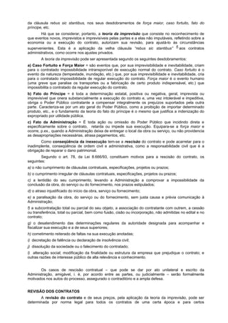 da cláusula rebus sic stantibus, nos seus desdobramentos de força maior, caso fortuito, fato do
príncipe, etc.
       Há que se considerar, portanto, a teoria da imprevisão que consiste no reconhecimento de
que eventos novos, imprevistos e imprevisíveis pelas partes e a elas não imputáveis, refletindo sobre a
economia ou a execução do contrato, autorizam sua revisão, para ajustá-lo às circunstâncias
supervenientes. Esta é a aplicação da velha cláusula “rebus sic stantibus” 5 aos contratos
administrativos, como ocorre nos ajustes privados.
        A teoria da imprevisão pode ser apresentada segundo os seguintes desdobramentos:
a) Caso Fortuito e Força Maior = são eventos que, por sua imprevisibilidade e inevitabilidade, criam
para o contratado impossibilidade intransponível de execução normal do contrato. Caso fortuito é o
evento da natureza (tempestade, inundação, etc.) que, por sua imprevisibilidade e inevitabilidade, cria
para o contratado impossibilidade de regular execução do contrato. Força maior é o evento humano
(uma greve que paralise os transportes ou a fabricação de certo produto indispensável, etc.) que
impossibilita o contratado da regular execução do contrato.
b) Fato do Príncipe = é toda a determinação estatal, positiva ou negativa, geral, imprevista ou
imprevisível que onera substancialmente a execução do contrato e, uma vez intolerável e impeditiva,
obriga o Poder Público contratante a compensar integralmente os prejuízos suportados pela outra
parte. Caracteriza-se por um ato geral do Poder Público, como a proibição de importar determinado
produto, etc., e o fundamento da teoria do fato do príncipe é o mesmo que justifica a indenização do
expropriado por utilidade pública.
c) Fato da Administração = É toda ação ou omissão do Poder Público que incidindo direta e
especificamente sobre o contrato, retarda ou impede sua execução. Equipara-se a força maior e
ocorre, p.ex., quando a Administração deixa de entregar o local da obra ou serviço, ou não providencia
as desapropriações necessárias, atrasa pagamentos, etc.
       Como conseqüência da inexecução tem-se a rescisão do contrato e pode acarretar para o
inadimplente, conseqüência de ordem civil e administrativa, como a responsabilidade civil que é a
obrigação de reparar o dano patrimonial.
        Segundo o art. 78, da Lei 8.666/93, constituem motivos para a rescisão do contrato, os
seguintes:
a) o não cumprimento de cláusulas contratuais, especificações, projetos ou prazos;
b) o cumprimento irregular de cláusulas contratuais, especificações, projetos ou prazos;
c) a lentidão do seu cumprimento, levando a Administração a comprovar a impossibilidade da
conclusão da obra, do serviço ou do fornecimento, nos prazos estipulados;
d) o atraso injustificado do início da obra, serviço ou fornecimento;
e) a paralisação da obra, do serviço ou do fornecimento, sem justa causa e prévia comunicação à
Administração;
f) a subcontratação total ou parcial do seu objeto, a associação do contratante com outrem, a cessão
ou transferência, total ou parcial, bem como fusão, cisão ou incorporação, não admitidas no edital e no
contrato;
g) o desatendimento das determinações regulares da autoridade designada para acompanhar e
fiscalizar sua execução e a de seus superiores;
h) cometimento reiterado de faltas na sua execução anotadas;
i) decretação de falência ou declaração de insolvência civil;
j) dissolução da sociedade ou o falecimento do contratado;
l) alteração social; modificação da finalidade ou estrutura da empresa que prejudique o contrato; e
outras razões de interesse público de alta relevância e conhecimento.


       Os casos de rescisão contratual – que pode se dar por ato unilateral e escrito da
Administração, amigável, i. é, por acordo entre as partes, ou judicialmente – serão formalmente
motivados nos autos do processo, assegurado o contraditório e a ampla defesa.


REVISÃO DOS CONTRATOS
       A revisão do contrato e de seus preços, pela aplicação da teoria da imprevisão, pode ser
determinada por norma legal para todos os contratos de uma certa época e para certos
 