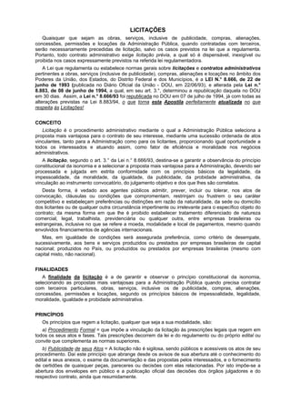 LICITAÇÕES
   Quaisquer que sejam as obras, serviços, inclusive de publicidade, compras, alienações,
concessões, permissões e locações da Administração Pública, quando contratadas com terceiros,
serão necessariamente precedidas de licitação, salvo os casos previstos na lei que a regulamenta.
Portanto, todo contrato administrativo exige licitação prévia, a qual só é dispensável, inexigível ou
proibida nos casos expressamente previstos na referida lei regulamentadora.
    A Lei que regulamenta ou estabelece normas gerais sobre licitações e contratos administrativos
pertinentes a obras, serviços (inclusive de publicidade), compras, alienações e locações no âmbito dos
Poderes da União, dos Estados, do Distrito Federal e dos Municípios, é a LEI N.° 8.666, de 22 de
junho de 1993 (publicada no Diário Oficial da União - DOU, em 22/06/93), e alterada pela Lei n.°
8.883, de 08 de junho de 1994, a qual, em seu art. 3.°, determinou a republicação daquela no DOU
em 30 dias. Assim, a Lei n.° 8.666/93 foi republicada no DOU em 07 de julho de 1994, já com todas as
alterações previstas na Lei 8.883/94, o que torna esta Apostila perfeitamente atualizada no que
respeita às Licitações!


CONCEITO
   Licitação é o procedimento administrativo mediante o qual a Administração Pública seleciona a
proposta mais vantajosa para o contrato de seu interesse, mediante uma sucessão ordenada de atos
vinculantes, tanto para a Administração como para os licitantes, proporcionando igual oportunidade a
todos os interessados e atuando assim, como fator de eficiência e moralidade nos negócios
administrativos.
   A licitação, segundo o art. 3.° da Lei n.° 8.666/93, destina-se a garantir a observância do princípio
constitucional da isonomia e a selecionar a proposta mais vantajosa para a Administração, devendo ser
processada e julgada em estrita conformidade com os princípios básicos da legalidade, da
impessoalidade, da moralidade, da igualdade, da publicidade, da probidade administrativa, da
vinculação ao instrumento convocatório, do julgamento objetivo e dos que lhes são correlatos.
   Desta forma, é vedado aos agentes públicos admitir, prever, incluir ou tolerar, nos atos de
convocação, cláusulas ou condições que compromentam, restrinjam ou frustrem o seu caráter
competitivo e estabeleçam preferências ou distinções em razão da naturalidade, da sede ou domicílio
dos licitantes ou de qualquer outra circunstância impertinente ou irrelevante para o específico objeto do
contrato; da mesma forma em que lhe é proibido estabelecer tratamento diferenciado de natureza
comercial, legal, trabalhista, previdenciária ou qualquer outra, entre empresas brasileiras ou
estrangeiras, inclusive no que se refere a moeda, modalidade e local de pagamentos, mesmo quando
envolvidos financiamentos de agências internacionais.
   Mas, em igualdade de condições será assegurada preferência, como critério de desempate,
sucessivamente, aos bens e serviços produzidos ou prestados por empresas brasileiras de capital
nacional; produzidos no País, ou produzidos ou prestados por empresas brasileiras (mesmo com
capital misto, não nacional).


FINALIDADES
   A finalidade da licitação é a de garantir e observar o princípio constitucional da isonomia,
selecionando as propostas mais vantajosas para a Administração Pública quando precisa contratar
com terceiros particulares, obras, serviços, inclusive os de publicidade, compras, alienações,
concessões, permissões e locações, segundo os princípios básicos de impessoalidade, legalidade,
moralidade, igualdade e probidade administrativa.


PRINCÍPIOS
   Os princípios que regem a licitação, qualquer que seja a sua modalidade, são:
   a) Procedimento Formal = que impõe a vinculação da licitação às prescrições legais que regem em
todos os seus atos e fases. Tais prescrições decorrem da lei e do regulamento ou do próprio edital ou
convite que complementa as normas superiores.
   b) Publicidade de seus Atos = A licitação não é sigilosa, sendo públicos e acessíveis os atos de seu
procedimento. Daí este princípio que abrange desde os avisos de sua abertura até o conhecimento do
edital e seus anexos, o exame da documentação e das propostas pelos interessados, e o fornecimento
de certidões de quaisquer peças, pareceres ou decisões com elas relacionadas. Por isto impõe-se a
abertura dos envelopes em público e a publicação oficial das decisões dos órgãos julgadores e do
respectivo contrato, ainda que resumidamente.
 