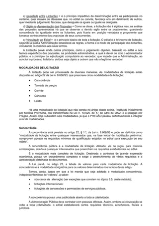 c) Igualdade entre Licitantes = é o princípio impeditivo da discriminação entre os participantes no
certame, quer através de cláusulas que, no edital ou convite, favoreça uns em detrimento de outros,
quer mediante julgamento faccioso, que desiguale os iguais ou iguale os desiguais.
   d) Sigilo na Apresentação das Propostas = Como se disse, a licitação não é sigilosa mas, na análise
das propostas apresentadas há que se observar o devido sigilo entre os proponentes, guardando
consonância da igualdade entre os licitantes, pois ficaria em posição vantajosa o proponente que
tomasse conhecimento das propostas de seus concorrentes.
   e) Vinculação ao Edital = é o princípio básico de toda a licitação. O edital é a lei interna da licitação,
segundo a qual a Administração estabelece as regras, a forma e o modo de participação dos licitantes,
vinculando os mesmos aos seus termos.
   A Licitação prevê ainda outros princípios, como o julgamento objetivo, baseado no edital e nos
termos específicos das propostas; na probidade administrativa, a qual é dever de todo o administrador
público; e o princípio da adjudicação compulsória ao vencedor, que impede que a Administração, ao
concluir o processo licitatório, atribua seja objeto a outrem que não o legítimo vencedor.


MODALIDADES DE LICITAÇÃO
        A licitação pode ser processada de diversas maneiras. As modalidades de licitação estão
dispostas no artigo 22 da Lei n. 8.666/93, que prescreve cinco modalidades de licitação:
             Concorrência
             Tomada de preços
             Convite
             Concurso
             Leilão


         Há uma modalidade de licitação que não consta no artigo citado acima, instituída inicialmente
por Medida Provisória, ora transformada na Lei n. 10.520, de 17 de julho de 2002: é a licitação por
Pregão. Assim, hoje subsistem seis modalidades, já que o PREGÃO passou definitivamente a integrar
o rol de modalidades.


Concorrência
         A concorrência está prevista no artigo 22, § 1.º, da Lei n. 8.666/93 e pode ser definida como
“modalidade de licitação entre quaisquer interessados que, na fase inicial de habilitação preliminar,
comprovem possuir os requisitos mínimos de qualificação exigidos no edital para execução de seu
objeto”.
        A concorrência pública é a modalidade de licitação utilizada, via de regra, para maiores
contratações, aberta a quaisquer interessados que preencham os requisitos estabelecidos no edital.
       É a modalidade mais completa de licitação. Destinada a contratos de grande expressão
econômica, possui um procedimento complexo e exige o preenchimento de vários requisitos e a
apresentação detalhada de documentos.
       A Lei prevê, no artigo 23, a tabela de valores para cada modalidade de licitação. A
concorrência é a modalidade obrigatória para os valores determinados nos incisos deste artigo.
       Temos, ainda, casos em que a lei manda que seja adotada a modalidade concorrência,
independentemente de “valores”, a saber:
             nos casos de alienação (ver exceções que constam no tópico 3.5. deste módulo);
             licitações internacionais;
             licitações de concessões e permissões de serviços públicos.


        A concorrência possui uma publicidade aberta a toda a coletividade.
         A Administração Pública deve contratar com pessoas idôneas. Assim, embora a convocação se
volte a toda coletividade, o edital estabelecerá certos requisitos técnicos, econômicos, fiscais e
jurídicos.
 