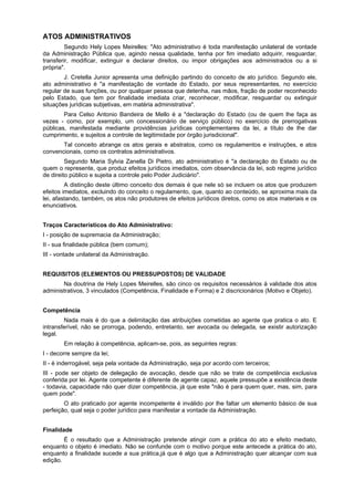 ATOS ADMINISTRATIVOS
         Segundo Hely Lopes Meirelles: "Ato administrativo é toda manifestação unilateral de vontade
da Administração Pública que, agindo nessa qualidade, tenha por fim imediato adquirir, resguardar,
transferir, modificar, extinguir e declarar direitos, ou impor obrigações aos administrados ou a si
própria".
        J. Cretella Junior apresenta uma definição partindo do conceito de ato jurídico. Segundo ele,
ato administrativo é "a manifestação de vontade do Estado, por seus representantes, no exercício
regular de suas funções, ou por qualquer pessoa que detenha, nas mãos, fração de poder reconhecido
pelo Estado, que tem por finalidade imediata criar, reconhecer, modificar, resguardar ou extinguir
situações jurídicas subjetivas, em matéria administrativa".
        Para Celso Antonio Bandeira de Mello é a "declaração do Estado (ou de quem lhe faça as
vezes - como, por exemplo, um concessionário de serviço público) no exercício de prerrogativas
públicas, manifestada mediante providências jurídicas complementares da lei, a título de lhe dar
cumprimento, e sujeitos a controle de legitimidade por órgão jurisdicional".
       Tal conceito abrange os atos gerais e abstratos, como os regulamentos e instruções, e atos
convencionais, como os contratos administrativos.
         Segundo Maria Sylvia Zanella Di Pietro, ato administrativo é "a declaração do Estado ou de
quem o represente, que produz efeitos jurídicos imediatos, com observância da lei, sob regime jurídico
de direito público e sujeita a controle pelo Poder Judiciário".
         A distinção deste último conceito dos demais é que nele só se incluem os atos que produzem
efeitos imediatos, excluindo do conceito o regulamento, que, quanto ao conteúdo, se aproxima mais da
lei, afastando, também, os atos não produtores de efeitos jurídicos diretos, como os atos materiais e os
enunciativos.


Traços Característicos do Ato Administrativo:
I - posição de supremacia da Administração;
II - sua finalidade pública (bem comum);
III - vontade unilateral da Administração.


REQUISITOS (ELEMENTOS OU PRESSUPOSTOS) DE VALIDADE
       Na doutrina de Hely Lopes Meirelles, são cinco os requisitos necessários à validade dos atos
administrativos, 3 vinculados (Competência, Finalidade e Forma) e 2 discricionários (Motivo e Objeto).


Competência
        Nada mais é do que a delimitação das atribuições cometidas ao agente que pratica o ato. E
intransferível, não se prorroga, podendo, entretanto, ser avocada ou delegada, se existir autorização
legal.
        Em relação à competência, aplicam-se, pois, as seguintes regras:
I - decorre sempre da lei;
II - é inderrogável, seja pela vontade da Administração, seja por acordo com terceiros;
III - pode ser objeto de delegação de avocação, desde que não se trate de competência exclusiva
conferida por lei. Agente competente é diferente de agente capaz, aquele pressupõe a existência deste
- todavia, capacidade não quer dizer competência, já que este "não é para quem quer, mas, sim, para
quem pode".
        O ato praticado por agente incompetente é inválido por lhe faltar um elemento básico de sua
perfeição, qual seja o poder jurídico para manifestar a vontade da Administração.


Finalidade
        É o resultado que a Administração pretende atingir com a prática do ato e efeito mediato,
enquanto o objeto é imediato. Não se confunde com o motivo porque este antecede a prática do ato,
enquanto a finalidade sucede a sua prática,já que é algo que a Administração quer alcançar com sua
edição.
 