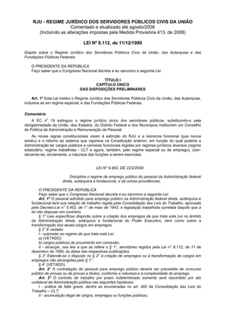 RJU - REGIME JURÍDICO DOS SERVIDORES PÚBLICOS CIVIS DA UNIÃO
                      Comentado e atualizado até agosto/2008
      (Incluindo as alterações impostas pela Medida Provisória 413, de 2008)

                                  LEI Nº 8.112, de 11/12/1990

Dispõe sobre o Regime Jurídico dos Servidores Públicos Civis da União, das Autarquias e das
Fundações Públicas Federais.

    O PRESIDENTE DA REPÚBLICA
    Faço saber que o Congresso Nacional decreta e eu sanciono a seguinte Lei:

                                           TÍTULO I
                                       CAPÍTULO ÚNICO
                                DAS DISPOSIÇÕES PRELIMINARES

     Art. 1º Esta Lei institui o Regime Jurídico dos Servidores Públicos Civis da União, das Autarquias,
inclusive as em regime especial, e das Fundações Públicas Federais.

Comentário
    A EC no 19 extinguiu o regime jurídico único dos servidores públicos, substituindo-o pela
obrigatoriedade da União, dos Estados, do Distrito Federal e dos Municípios instituirem um Conselho
de Política de Administração e Remuneração de Pessoal.
    As novas regras constitucionais visam à extinção do RJU e a isonomia funcional (que nunca
existiu) e o retorno ao sistema que vigorava na Constituição anterior, em função do qual poderia a
Administração ter cargos públicos e carreiras funcionais regidas por regimes jurídicos diversos (regime
estatutário, regime trabalhista - CLT e agora, também, pelo regime especial ou de emprego), coor-
denando-se, obviamente, a natureza das funções a serem exercidas.


                                          LEI N° 9.962, DE 22/2/2000

                           Disciplina o regime de emprego público do pessoal da Administração federal
                      direta, autárquica e fundacional, e dá outras providências.

         O PRESIDENTE DA REPÚBLICA
         Faço saber que o Congresso Nacional decreta e eu sanciono a seguinte Lei:
         Art. 1° O pessoal admitido para emprego público na Administração federal direta, autárquica e
    fundacional terá sua relação de trabalho regida pela Consolidação das Leis do Trabalho, aprovada
    pelo Decreto-Lei n° 5.452, de 1° de maio de 1943, e legislação trabalhista correlata daquilo que a
    lei não dispuser em contrário.
         § 1° Leis específicas disporão sobre a criação dos empregos de que trata esta Lei no âmbito
    da Administração direta, artárquica e fundacional do Poder Executivo, bem como sobre a
    transformação dos atuais cargos em empregos.
         § 2° É vedado:
         I - submeter ao regime de que trata esta Lei:
         a) (VETADO)
         b) cargos públicos de provimento em comissão;
         II - alcançar, nas leis a que se refere o § 1°, servidores regidos pela Lei n° 8.112, de 11 de
    dezembro de 1990, às datas das respectivas publicações.
         § 3° Estende-se o disposto no § 2° à criação de empregos ou à transformação de cargos em
    empregos não abrangidas pelo § 1°.
         § 4° (VETADO)
         Art. 2° A contratação de pessoal para emprego público deverá ser precedida de concurso
    público de provas ou de provas e títulos, conforme a natureza e a complexidade do emprego.
         Art. 3° O contrato de trabalho por prazo indeterminado somente será rescindido por ato
    unilateral da Administração pública nas seguintes hipóteses:
         I - prática de falta grave, dentre as enumeradas no art. 482 da Consolidação das Leis do
    Trabalho – CLT;
         II - acumulação ilegal de cargos, empregos ou funções públicas;
 