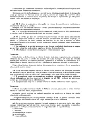 Foi explicitado que será tornado sem efeito o ato de designação para função de confiança de servi-
dor que não entrar em exercício nesse prazo.
    O início do exercício de função passou a coincidir com a data de publicação do ato de designação,
sendo que continua não havendo posse em funções, somente em cargos. Se o servidor estiver
afastado legalmente, o exercício recairá no primeiro dia útil após o impedimento, que não poderá
exceder a trinta dias da data de designação.


    Art. 16. O início, a suspensão, a interrupção e o reinício do exercício serão registrados no
assentamento individual do servidor.
    Parágrafo único. Ao entrar em exercício, o servidor apresentará ao órgão competente os elementos
necessários ao seu assentamento individual.
    Art. 17. A promoção não interrompe o tempo de exercício, que é contado no novo posicionamento
na carreira a partir da data de publicação do ato que promover o servidor.

    Art. 18. O servidor que deva ter exercício em outro município em razão de ter sido removido,
redistribuído, requisitado, cedido ou posto em exercício provisório terá, no mínimo, 10 (dez) e, no
máximo, 30 (trinta) dias de prazo, contados da publicação do ato, para a retomada do efetivo
desempenho das atribuições do cargo, incluído nesse prazo o tempo necessário para o deslocamento
para a nova sede.
    § 1º Na hipótese de o servidor encontrar-se em licença ou afastado legalmente, o prazo a
que se refere este artigo será contado a partir do término do impedimento.
    § 2º É facultado ao servidor declinar dos prazos estabelecidos no caput.

Comentário
    Estabelecidos os limites mínimo e máximo de dez e trinta dias, respectivamente, contados da
publicação do ato, para o servidor ter exercício em outro município, em razão de remoção,
redistribuição, requisição ou exercício provisório, ajustando-se o interesse da Administração e as
necessidades do servidor, bem como excluída a transferência, por ter sido declarada inconstitucional.
    Foi prevista a hipótese do servidor declinar dos prazos mínimo e máximo, a fim de apresentar-se
antes, quando assim o desejar.

    Art. 19. Os servidores cumprirão jornada de trabalho fixada em razão das atribuições pertinentes
aos respectivos cargos, respeitada a duração máxima do trabalho semanal de 40 (quarenta) horas e
observados os limites mínimo e máximo de 6 (seis) horas e 8 (oito) horas diárias, respectivamente.
    § 1º O ocupante de cargo em comissão ou função de confiança submete-se a regime de
integral dedicação ao serviço, observado o disposto no art. 120, podendo ser convocado
sempre que houver interesse da Administração.
    § 2º O disposto neste artigo não se aplica à duração de trabalho estabelecida em leis especiais.

Comentário
   Foi fixada a duração máxima de trabalho de 40 horas semanais, observados os limites mínimo e
máximo de 6 e 8 horas diárias, respectivamente.
    A ressalva passou a constar de parágrafo específico, de acordo com a duração de trabalho
estabelecida em leis especiais.
    A redação foi adequada para, em conjunto com a alteração do art. 120, permitir o exercício conco-
mitante de cargo em comissão com um dos cargos efetivos que acumula licitamente.

    Art. 20. Ao entrar em exercício, o servidor nomeado para cargo de provimento efetivo ficará sujeito
a estágio probatório por período de trinta e seis meses durante o qual a sua aptidão e capacidade
serão objeto de avaliação para o desempenho do cargo, observados os seguinte fatores:
    I - assiduidade;
    II - disciplina;
    III - capacidade de iniciativa;
    IV - produtividade;
    V - responsabilidade.
 
