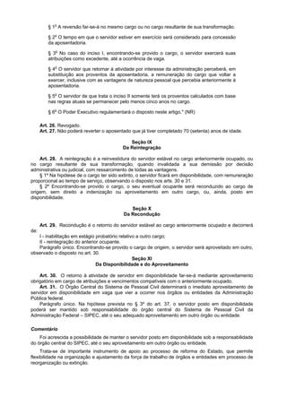 § 1o A reversão far-se-á no mesmo cargo ou no cargo resultante de sua transformação.

         § 2o O tempo em que o servidor estiver em exercício será considerado para concessão
         da aposentadoria.

         § 3o No caso do inciso I, encontrando-se provido o cargo, o servidor exercerá suas
         atribuições como excedente, até a ocorrência de vaga.

         § 4o O servidor que retornar à atividade por interesse da administração perceberá, em
         substituição aos proventos da aposentadoria, a remuneração do cargo que voltar a
         exercer, inclusive com as vantagens de natureza pessoal que percebia anteriormente à
         aposentadoria.

         § 5o O servidor de que trata o inciso II somente terá os proventos calculados com base
         nas regras atuais se permanecer pelo menos cinco anos no cargo.

         § 6o O Poder Executivo regulamentará o disposto neste artigo." (NR)

      Art. 26. Revogado.
      Art. 27. Não poderá reverter o aposentado que já tiver completado 70 (setenta) anos de idade.

                                               Seção IX
                                            Da Reintegração

    Art. 28. A reintegração é a reinvestidura do servidor estável no cargo anteriormente ocupado, ou
no cargo resultante de sua transformação, quando invalidada a sua demissão por decisão
administrativa ou judicial, com ressarcimento de todas as vantagens.
    § 1º Na hipótese de o cargo ter sido extinto, o servidor ficará em disponibilidade, com remuneração
proporcional ao tempo de serviço, observando o disposto nos arts. 30 e 31.
    § 2º Encontrando-se provido o cargo, o seu eventual ocupante será reconduzido ao cargo de
origem, sem direito a indenização ou aproveitamento em outro cargo, ou, ainda, posto em
disponibilidade.

                                               Seção X
                                            Da Recondução

      Art. 29. Recondução é o retorno do servidor estável ao cargo anteriormente ocupado e decorrerá
de:
   I - inabilitação em estágio probatório relativo a outro cargo;
   II - reintegração do anterior ocupante.
   Parágrafo único. Encontrando-se provido o cargo de origem, o servidor será aproveitado em outro,
observado o disposto no art. 30.
                                                 Seção XI
                               Da Disponibilidade e do Aproveitamento

    Art. 30. O retorno à atividade de servidor em disponibilidade far-se-á mediante aproveitamento
obrigatório em cargo de atribuições e vencimentos compatíveis com o anteriormente ocupado.
    Art. 31. O Órgão Central do Sistema de Pessoal Civil determinará o imediato aproveitamento de
servidor em disponibilidade em vaga que vier a ocorrer nos órgãos ou entidades da Administração
Pública federal.
    Parágrafo único. Na hipótese prevista no § 3º do art. 37, o servidor posto em disponibilidade
poderá ser mantido sob responsabilidade do órgão central do Sistema de Pessoal Civil da
Administração Federal – SIPEC, até o seu adequado aproveitamento em outro órgão ou entidade.

Comentário
    Foi acrescida a possibilidade de manter o servidor posto em disponibilidade sob a responsabilidade
do órgão central do SIPEC, até o seu aproveitamento em outro órgão ou entidade.
     Trata-se de importante instrumento de apoio ao processo de reforma do Estado, que permite
flexibilidade na organização e ajustamento da força de trabalho de órgãos e entidades em processo de
reorganização ou extinção.
 