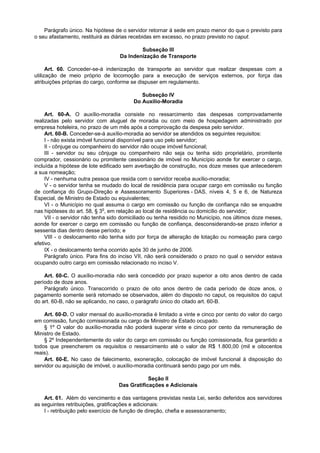 Parágrafo único. Na hipótese de o servidor retornar à sede em prazo menor do que o previsto para
o seu afastamento, restituirá as diárias recebidas em excesso, no prazo previsto no caput.

                                           Subseção III
                                   Da Indenização de Transporte

      Art. 60. Conceder-se-á indenização de transporte ao servidor que realizar despesas com a
utilização de meio próprio de locomoção para a execução de serviços externos, por força das
atribuições próprias do cargo, conforme se dispuser em regulamento.

                                            Subseção IV
                                         Do Auxílio-Moradia

     Art. 60-A. O auxílio-moradia consiste no ressarcimento das despesas comprovadamente
realizadas pelo servidor com aluguel de moradia ou com meio de hospedagem administrado por
empresa hoteleira, no prazo de um mês após a comprovação da despesa pelo servidor.
     Art. 60-B. Conceder-se-á auxílio-moradia ao servidor se atendidos os seguintes requisitos:
     I - não exista imóvel funcional disponível para uso pelo servidor;
     II - cônjuge ou companheiro do servidor não ocupe imóvel funcional;
     III - servidor ou seu cônjuge ou companheiro não seja ou tenha sido proprietário, promitente
comprador, cessionário ou promitente cessionário de imóvel no Município aonde for exercer o cargo,
incluída a hipótese de lote edificado sem averbação de construção, nos doze meses que antecederem
a sua nomeação;
     IV - nenhuma outra pessoa que resida com o servidor receba auxílio-moradia;
     V - o servidor tenha se mudado do local de residência para ocupar cargo em comissão ou função
de confiança do Grupo-Direção e Assessoramento Superiores - DAS, níveis 4, 5 e 6, de Natureza
Especial, de Ministro de Estado ou equivalentes;
     VI - o Município no qual assuma o cargo em comissão ou função de confiança não se enquadre
nas hipóteses do art. 58, § 3o, em relação ao local de residência ou domicílio do servidor;
     VII - o servidor não tenha sido domiciliado ou tenha residido no Município, nos últimos doze meses,
aonde for exercer o cargo em comissão ou função de confiança, desconsiderando-se prazo inferior a
sessenta dias dentro desse período; e
     VIII - o deslocamento não tenha sido por força de alteração de lotação ou nomeação para cargo
efetivo.
     IX - o deslocamento tenha ocorrido após 30 de junho de 2006.
     Parágrafo único. Para fins do inciso VII, não será considerado o prazo no qual o servidor estava
ocupando outro cargo em comissão relacionado no inciso V.

    Art. 60-C. O auxílio-moradia não será concedido por prazo superior a oito anos dentro de cada
período de doze anos.
    Parágrafo único. Transcorrido o prazo de oito anos dentro de cada período de doze anos, o
pagamento somente será retomado se observados, além do disposto no caput, os requisitos do caput
do art. 60-B, não se aplicando, no caso, o parágrafo único do citado art. 60-B.

    Art. 60-D. O valor mensal do auxílio-moradia é limitado a vinte e cinco por cento do valor do cargo
em comissão, função comissionada ou cargo de Ministro de Estado ocupado.
    § 1º O valor do auxílio-moradia não poderá superar vinte e cinco por cento da remuneração de
Ministro de Estado.
    § 2º Independentemente do valor do cargo em comissão ou função comissionada, fica garantido a
todos que preencherem os requisitos o ressarcimento até o valor de R$ 1.800,00 (mil e oitocentos
reais).
    Art. 60-E. No caso de falecimento, exoneração, colocação de imóvel funcional à disposição do
servidor ou aquisição de imóvel, o auxílio-moradia continuará sendo pago por um mês.

                                               Seção II
                                   Das Gratificações e Adicionais

    Art. 61. Além do vencimento e das vantagens previstas nesta Lei, serão deferidos aos servidores
as seguintes retribuições, gratificações e adicionais:
    I - retribuição pelo exercício de função de direção, chefia e assessoramento;
 