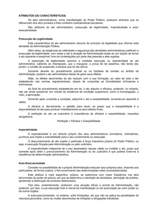 ATRIBUTOS (OU CARACTERÍSTICAS)
        Os atos administrativos, como manifestação do Poder Público, possuem atributos que os
diferenciam dos atos privados e lhes conferem características peculiares.
       São atributos do ato administrativo: presunção de legitimidade, imperatividade e auto-
executoriedade.


Presunção de Legitimidade
        Esta característica do ato administrativo decorre do princípio da legalidade que informa toda
atividade da Administração Pública.
        Além disso, as exigências de celeridade e segurança das atividades administrativas justificam a
presunção da legitimidade, com vistas a dar à atuação da Administração todas as con dições de tornar
o ato operante e exeqüível, livre de contestações por parte das pessoas a eles sujeitas.
       A presunção de legitimidade autoriza a imediata execução ou operatividade do ato
administrativo, cabendo ao interessado, que o impugnar, a prova de tal assertiva, não tendo ela,
porém, o condão de suspender a eficácia que do ato deriva.
       Somente através do procedimento judicial ou na hipótese de revisão no âmbito da
Administração, poderá o ato administrativo deixar de gerar seus efeitos.
        Aliás, os efeitos decorrentes do ato nascem com a sua formação, ao cabo de todo o iter
estabelecido nas normas regulamentares, depois de cumpridas as formalidades intrínsecas e
extrínsecas.
         Ao final do procedimento estabelecido em lei, o ato adquire a eficácia, podendo, no entanto,
não ser ainda exeqüível, em virtude da existência de condição suspensiva, como a homologação, o
visto, a aprovação.
          Somente após cumprida a condição, adquirirá o ato a exeqüibilidade, tornando-se operante e
válido.
        A eficácia é, tão-somente, a aptidão para atuar, ao passo que a exeqüibilidade é a
disponibilidade do ato para produzir imediatamente os seus efeitos finais.
        A perfeição do ato se subordina à coexistência da eficácia e exeqüibilidade, requisitos
obrigatórios.
                                 Perfeição = Eficácia + Exeqüibilidade


Imperatividade
        A imperatividade é um atributo próprio dos atos administrativos normativos, ordinatórios,
punitivos que impõe a coercibilidade para o seu cumprimento ou execução.
         O descumprimento do ato sujeita o particular à força impositiva própria do Poder Público, ou
seja, à execução forçada pela Administração ou pelo Judiciário.
       A imperatividade independe de o seu destinatário reputar válido ou inválido o ato, posto que
somente após obter o pronunciamento da Administração ou do Judiciário é que poderá furtar-se à
obediência da determinação administrativa.


Auto-Executoriedade
         Consiste na possibilidade de a própria Administração executar seus próprios atos, impondo aos
particulares, de forma coativa, o fiel cumprimento das determinações neles consubstanciadas.
       Este atributo é mais específico, próprio, se exterioriza com maior freqüência nos atos
decorrentes do poder de polícia, em que se determina a interdição de atividades, demolição de prédios,
apreensão e destruição de produtos deteriorados.
        Tais atos, evidentemente, reclamam uma atuação eficaz e pronta da Administração, não
podendo, por isso, a sua execução ficar à mercê da manifestação ou da autorização de outro poder ou
de outros órgãos.
       A auto-executoriedade, no entanto, sofre limitações, eis que não se aplica às penalidades de
natureza pecuniária, como as multas decorrentes de infrações a obrigações tributárias.
 