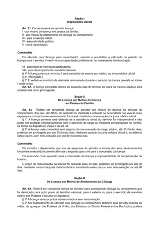 Seção I
                                        Disposições Gerais

    Art. 81. Conceder-se-á ao servidor licença:
    I - por motivo de doença em pessoa da família;
    II - por motivo de afastamento do cônjuge ou companheiro;
    III - para o serviço militar;
    IV - para atividade política;
    V - para capacitação;

Comentário
     Foi alterada para “licença para capacitação”, visando a possibilitar a utilização do período de
licença para o servidor investir na sua capacitação profissional, no interesse da Administração.

    VI - para trato de interesses particulares;
    VII - para desempenho de mandato classista.
    § 1º A licença prevista no inciso I será precedida de exame por médico ou junta médica oficial.
    § 2º (Revogado.)
    § 3º É vedado o exercício de atividade remunerada durante o período da licença prevista no inciso
I deste artigo.
    Art. 82. A licença concedida dentro de sessenta dias do término de outra da mesma espécie será
considerada como prorrogação.

                                             Seção II
                                 Da Licença por Motivo de Doença
                                       em Pessoa da Família

    Art. 83. Poderá ser concedida licença ao servidor por motivo de doença do cônjuge ou
companheiro, dos pais, dos filhos, do padrasto ou madrasta e enteado ou dependente que viva às suas
expensas e conste do seu assentamento funcional, mediante comprovação por junta médica oficial.
    § 1º A licença somente será deferida se a assistência direta do servidor for indispensável e não
puder ser prestada simultaneamente com o exercício do cargo ou mediante compensação de horário,
na forma do disposto no inciso II do art. 44.
    § 2º A licença será concedida sem prejuízo da remuneração do cargo efetivo, até 30 (trinta) dias,
podendo ser prorrogada por até 30 (trinta) dias, mediante parecer de junta médica oficial e, excedendo
estes prazos, sem remuneração, por até 90 (noventa) dias.

Comentário
    Foi incluído o dependente que viva às expensas do servidor e conste dos seus assentamentos
funcionais e excluído o parente afim até o segundo grau civil para a concessão da licença.
    Foi acrescida como requisito para a concessão da licença a impossihilidade de compensação de
horário.
    O prazo de remuneração da licença foi reduzido para 30 dias, podendo ser prorrogado por até 30
dias, mediante parecer de junta médica oficial e, excedendo estes prazos, sem remuneração por até 90
dias.

                                            Seção III
                        Da Licença por Motivo de Afastamento do Cônjuge

     Art. 84. Poderá ser concedida licença ao servidor para acompanhar cônjuge ou companheiro que
foi deslocado para outro ponto do território nacional, para o exterior ou para o exercício de mandato
eletivo dos Poderes Executivo e Legislativo.
     § 1º A licença será por prazo indeterminado e sem remuneração.
     § 2º No deslocamento de servidor cujo cônjuge ou companheiro também seja servidor público ou
militar, de qualquer dos Poderes da União, dos Estados, do Distrito Federal e dos Municípios, poderá
 