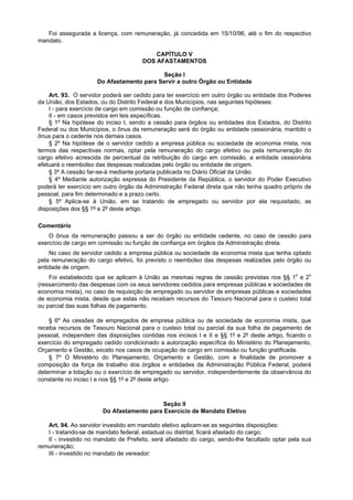 Foi assegurada a licença, com remuneração, já concedida em 15/10/96, até o fim do respectivo
mandato.

                                          CAPÍTULO V
                                      DOS AFASTAMENTOS

                                           Seção I
                     Do Afastamento para Servir a outro Órgão ou Entidade

    Art. 93. O servidor poderá ser cedido para ter exercício em outro órgão ou entidade dos Poderes
da União, dos Estados, ou do Distrito Federal e dos Municípios, nas seguintes hipóteses:
    I - para exercício de cargo em comissão ou função de confiança;
    II - em casos previstos em leis específicas.
    § 1º Na hipótese do inciso I, sendo a cessão para órgãos ou entidades dos Estados, do Distrito
Federal ou dos Municípios, o ônus da remuneração será do órgão ou entidade cessionária, mantido o
ônus para o cedente nos demais casos.
    § 2º Na hipótese de o servidor cedido a empresa pública ou sociedade de economia mista, nos
termos das respectivas normas, optar pela remuneração do cargo efetivo ou pela remuneração do
cargo efetivo acrescida de percentual da retribuição do cargo em comissão, a entidade cessionária
efetuará o reembolso das despesas realizadas pelo órgão ou entidade de origem.
    § 3º A cessão far-se-á mediante portaria publicada no Diário Oficial da União.
    § 4º Mediante autorização expressa do Presidente da República, o servidor do Poder Executivo
poderá ter exercício em outro órgão da Administração Federal direta que não tenha quadro próprio de
pessoal, para fim determinado e a prazo certo.
    § 5º Aplica-se à União, em se tratando de empregado ou servidor por ela requisitado, as
disposições dos §§ 1º e 2º deste artigo.

Comentário
    O ônus da remuneração passou a ser do órgão ou entidade cedente, no caso de cessão para
exercício de cargo em comissão ou função de confiança em órgãos da Administração direta.
    No caso de servidor cedido a empresa pública ou sociedade de economia mista que tenha optado
pela remuneração do cargo efetivo, foi previsto o reembolso das despesas realizadas pelo órgão ou
entidade de origem.
    Foi estabelecido que se aplicam à União as mesmas regras de cessão previstas nos §§ 1o e 2o
(ressarcimento das despesas com os seus servidores cedidos para empresas públicas e sociedades de
economia mista), no caso de requisição de empregado ou servidor de empresas públicas e sociedades
de economia mista, desde que estas não recebam recursos do Tesouro Nacional para o custeio total
ou parcial das suas folhas de pagamento.

    § 6º As cessões de empregados de empresa pública ou de sociedade de economia mista, que
receba recursos de Tesouro Nacional para o custeio total ou parcial da sua folha de pagamento de
pessoal, independem das disposições contidas nos incisos I e II e §§ 1º e 2º deste artigo, ficando o
exercício do empregado cedido condicionado a autorização específica do Ministério do Planejamento,
Orçamento e Gestão, exceto nos casos de ocupação de cargo em comissão ou função gratificada.
    § 7º O Ministério do Planejamento, Orçamento e Gestão, com a finalidade de promover a
composição da força de trabalho dos órgãos e entidades da Administração Pública Federal, poderá
determinar a lotação ou o exercício de empregado ou servidor, independentemente da observância do
constante no inciso I e nos §§ 1º e 2º deste artigo.



                                           Seção II
                       Do Afastamento para Exercício de Mandato Eletivo

   Art. 94. Ao servidor investido em mandato eletivo aplicam-se as seguintes disposições:
   I - tratando-se de mandato federal, estadual ou distrital, ficará afastado do cargo;
   II - investido no mandato de Prefeito, será afastado do cargo, sendo-lhe facultado optar pela sua
remuneração;
   III - investido no mandato de vereador:
 