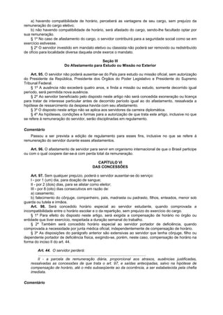 a) havendo compatibilidade de horário, perceberá as vantagens de seu cargo, sem prejuízo da
remuneração do cargo eletivo;
    b) não havendo compatibilidade de horário, será afastado do cargo, sendo-lhe facultado optar por
sua remuneração.
    § 1º No caso de afastamento do cargo, o servidor contribuirá para a seguridade social como se em
exercício estivesse.
    § 2º O servidor investido em mandato eletivo ou classista não poderá ser removido ou redistribuído
de ofício para localidade diversa daquela onde exerce o mandato.

                                              Seção III
                          Do Afastamento para Estudo ou Missão no Exterior

    Art. 95. O servidor não poderá ausentar-se do País para estudo ou missão oficial, sem autorização
do Presidente da República, Presidente dos Órgãos do Poder Legislativo e Presidente do Supremo
Tribunal Federal.
    § 1º A ausência não excederá quatro anos, e finda a missão ou estudo, somente decorrido igual
período, será permitida nova ausência.
    § 2º Ao servidor beneficiado pelo disposto neste artigo não será concedida exoneração ou licença
para tratar de interesse particular antes de decorrido período igual ao do afastamento, ressalvada a
hipótese de ressarcimento da despesa havida com seu afastamento.
    § 3º O disposto neste artigo não se aplica aos servidores da carreira diplomática.
    § 4º As hipóteses, condições e formas para a autorização de que trata este artigo, inclusive no que
se refere à remuneração do servidor, serão disciplinadas em regulamento.

Comentário
   Passou a ser prevista a edição de regulamento para esses fins, inclusive no que se refere à
remuneração do servidor durante esses afastamentos.

    Art. 96. O afastamento de servidor para servir em organismo internacional de que o Brasil participe
ou com o qual coopere dar-se-á com perda total da remuneração.

                                              CAPÍTULO VI
                                            DAS CONCESSÕES

    Art. 97. Sem qualquer prejuízo, poderá o servidor ausentar-se do serviço:
    I - por 1 (um) dia, para doação de sangue;
    II - por 2 (dois) dias, para se alistar como eleitor;
    III - por 8 (oito) dias consecutivos em razão de:
    a) casamento;
    b) falecimento do cônjuge, companheiro, pais, madrasta ou padrasto, filhos, enteados, menor sob
guarda ou tutela e irmãos.
    Art. 98. Será concedido horário especial ao servidor estudante, quando comprovada a
incompatibilidade entre o horário escolar e o da repartição, sem prejuízo do exercício do cargo.
    § 1º Para efeito do disposto neste artigo, será exigida a compensação de horário no órgão ou
entidade que tiver exercício, respeitada a duração semanal do trabalho.
    § 2º Também será concedido horário especial ao servidor portador de deficiência, quando
comprovada a necessidade por junta médica oficial, independentemente de compensação de horário.
    § 3º As disposições do parágrafo anterior são extensivas ao servidor que tenha cônjuge, filho ou
dependente portador de deficiência física, exigindo-se, porém, neste caso, compensação de horário na
forma do inciso II do art. 44.

        Art. 44. O servidor perderá:
         ........................................................................................................
        II - a parcela de remuneração diária, proporcional aos atrasos, ausências justificadas,
    ressalvadas as concessões de que trata o art. 97, e saídas antecipadas, salvo na hipótese de
    compensação de horário, até o mês subseqüente ao da ocorrência, a ser estabelecida pela chefia
    imediata.

Comentário
 