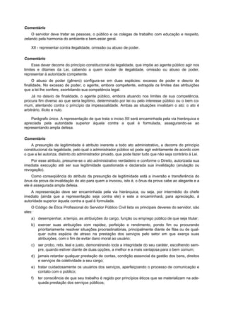 Comentário
    O servidor deve tratar as pessoas, o público e os colegas de trabalho com educação e respeito,
zelando pela harmonia do ambiente e bem-estar geral.

    XII - representar contra ilegalidade, omissão ou abuso de poder.

Comentário
     Esse dever decorre do princípio constitucional da legalidade, que impõe ao agente público agir nos
limites e ditames da Lei, cabendo a quem souber de ilegalidade, omissão ou abuso de poder,
representar à autoridade competente.
     O abuso de poder (gênero) configura-se em duas espécies: excesso de poder e desvio de
finalidade. No excesso de poder, o agente, embora competente, extrapola os limites das atribuições
que a lei lhe confere, exorbitando sua competência legal.
     Já no desvio de finalidade, o agente público, embora atuando nos limites de sua competência,
procura fim diverso ao que seria legítimo, determinado por lei ou pelo interesse público ou o bem co-
mum, atentando contra o princípio da impessoalidade. Ambas as situações invalidam o ato: o ato é
arbitrário, ilícito e nulo.

    Parágrafo único. A representação de que trata o inciso XII será encaminhada pela via hierárquica e
apreciada pela autoridade superior àquela contra a qual é formulada, assegurando-se ao
representando ampla defesa.

Comentário
    A presunção de legitimidade é atributo inerente a todo ato administrativo, e decorre do princípio
constitucional da legalidade, pelo qual o administrador público só pode agir estritamente de acordo com
o que a lei autoriza, distinto do administrador privado, que pode fazer tudo que não seja contrário à Lei.
    Por esse atributo, presume-se o ato administrativo verdadeiro e conforme o Direito, autorizada sua
imediata execução até ser sua legitimidade questionada e declarada sua invalidação (anulação ou
revogação).
    Como conseqüência do atributo da presunção de legitimidade está a inversão e transferência do
ônus da prova da invalidação do ato para quem a invocou, isto é, o ônus da prova cabe ao alegante e a
ele é assegurada ampla defesa.
    A representação deve ser encaminhada pela via hierárquica, ou seja, por intermédio do chefe
imediato (ainda que a representação seja contra ele) e este a encaminhará, para apreciação, à
autoridade superior àquela contra a qual é formulada.
    O Código de Ética Profissional do Servidor Público Civil lista os principais deveres do servidor, são
eles:
    a) desempenhar, a tempo, as atribuições do cargo, função ou emprego público de que seja titular;
    b) exercer suas atribuições com rapidez, perfeição e rendimento, pondo fim ou procurando
       prioritariamente resolver situações procrastinatórias, principalmente diante de filas ou de qual-
       quer outra espécie de atraso na prestação dos serviços pelo setor em que exerça suas
       atribuições, com o fim de evitar dano moral ao usuário;
    c) ser probo, reto, leal e justo, demonstrando toda a integridade do seu caráter, escolhendo sem-
       pre, quando estiver diante de duas opções, a melhor e a mais vantajosa para o bem comum;
    d) jamais retardar qualquer prestação de contas, condição essencial da gestão dos bens, direitos
       e serviços de coletividade a seu cargo;
    e) tratar cuidadosamente os usuários dos serviços, aperfeiçoando o processo de comunicação e
       contato com o público;
    f)   ter consciência de que seu trabalho é regido por princípios éticos que se materializam na ade-
         quada prestação dos serviços públicos;
 