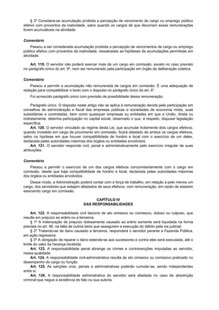 § 3º Considera-se acumulação proibida a percepção de vencimento de cargo ou emprego público
efetivo com proventos da inatividade, salvo quando os cargos de que decorram essas remunerações
forem acumuláveis na atividade.

Comentário
     Passou a ser considerada acumulação proibida a percepção de vencimentos de cargo ou emprego
público efetivo com proventos da inatividade, ressalvadas as hipóteses de acumulaçôes permitidas em
atividade.

    Art. 119. O servidor não poderá exercer mais de um cargo em comissão, exceto no caso previsto
no parágrafo único do art. 9º, nem ser remunerado pela participação em órgão de deliberação coletiva.

Comentário
    Passou a permitir a acumulação não remunerada de cargos em comissão. É uma adequação de
redação para compatibilizar o texto com o disposto no parágrafo único do art. 9°.
    Foi acrescido parágrafo único com previsão de possibilidade dessa remuneração.

     Parágrafo único. O disposto neste artigo não se aplica à remuneração devida pela participação em
conselhos de administração e fiscal das empresas públicas e sociedades de economia mista, suas
subsidiárias e controladas, bem como quaisquer empresas ou entidades em que a União, direta ou
indiretamente, detenha participação no capital social, observado o que, a respeito, dispuser legislação
específica.
     Art. 120. O servidor vinculado ao regime desta Lei, que acumular licitamente dois cargos efetivos,
quando investido em cargo de provimento em comissão, ficará afastado de ambos os cargos efetivos,
salvo na hipótese em que houver compatibilidade de horário e local com o exercício de um deles,
declarada pelas autoridades máximas dos órgãos ou entidades envolvidos.
     Art. 121. O servidor responde civil, penal e administrativamente pelo exercício irregular de suas
atribuições.

Comentário
    Passou a permitir o exercício de um dos cargos efetivos concomitantemente com o cargo em
comissão, desde que haja compatibilidade de horário e local, declarada pelas autoridades máximas
dos órgãos ou entidades envolvidos.
    Desse modo, a Administração poderá contar com a força de trabalho, em relação a pelo menos um
cargo, dos servidores que estejam afastados de seus efetivos, com remuneração, em razão de estarem
exercendo cargo em comissão.

                                          CAPÍTULO IV
                                    DAS RESPONSABILIDADES

     Art. 122. A responsabilidade civil decorre de ato omissivo ou comissivo, doloso ou culposo, que
resulte em prejuízo ao erário ou a terceiros.
     § 1º A indenização de prejuízo dolosamente causado ao erário somente será liquidada na forma
prevista no art. 46, na falta de outros bens que assegurem a execução do débito pela via judicial.
     § 2º Tratando-se de dano causado a terceiros, responderá o servidor perante a Fazenda Pública,
em ação regressiva.
     § 3º A obrigação de reparar o dano estende-se aos sucessores e contra eles será executada, até o
limite do valor da herança recebida.
     Art. 123. A responsabilidade penal abrange os crimes e contravenções imputadas ao servidor,
nessa qualidade.
     Art. 124. A responsabilidade civil-administrativa resulta de ato omissivo ou comissivo praticado no
desempenho do cargo ou função.
     Art. 125. As sanções civis, penais e administrativas poderão cumular-se, sendo independentes
entre si.
     Art. 126. A responsabilidade administrativa do servidor será afastada no caso de absolvição
criminal que negue a existência do fato ou sua autoria.
 
