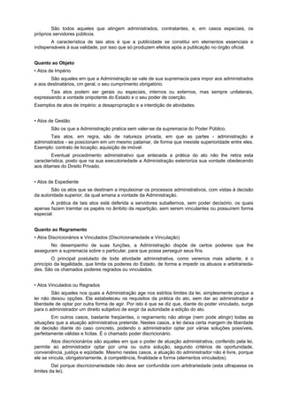 São todos aqueles que atingem administrados, contratantes, e, em casos especiais, os
próprios servidores públicos.
        A característica de tais atos é que a publicidade se constitui em elementos essenciais e
indispensáveis à sua validade, por isso que só produzem efeitos após a publicação no órgão oficial.


Quanto ao Objeto
• Atos de Império
       São aqueles em que a Administração se vale de sua supremacia para impor aos administrados
e aos destinatários, cm geral, o seu cumprimento obrigatório.
       Tais atos podem ser gerais ou especiais, internos ou externos, mas sempre unilaterais,
expressando a vontade onipotente do Estado e o seu poder de coerção.
Exemplos de atos de império: a desapropriação e a interdição de atividades.


• Atos de Gestão
       São os que a Administração pratica sem valer-se da supremacia do Poder Público.
       Tais atos, em regra, são de natureza privada, em que as partes - administração e
administrados - se posicionam em um mesmo patamar, de forma que inexiste superioridade entre eles.
Exemplo: contrato de locação; aquisição de imóvel.
        Eventual procedimento administrativo que anteceda a prática do ato não lhe retira esta
característica, posto que na sua executoriedade a Administração exterioriza sua vontade obedecendo
aos ditames do Direito Privado.


• Atos de Expediente
        São os atos que se destinam a impulsionar os processos administrativos, com vistas à decisão
da autoridade superior, da qual emana a vontade da Administração.
       A prática de tais atos está deferida a servidores subalternos, sem poder decisório, os quais
apenas fazem tramitar os papéis no âmbito da repartição, sem serem vinculantes ou possuírem forma
especial.


Quanto ao Regramento
• Atos Discricionários e Vinculados (Discricionariedade e Vinculação)
       No desempenho de suas funções, a Administração dispõe de certos poderes que lhe
asseguram a supremacia sobre o particular, para que possa perseguir seus fins.
         O principal postulado de toda atividade administrativa, como veremos mais adiante, é o
princípio da legalidade, que limita os poderes do Estado, de forma a impedir os abusos e arbitrarieda-
des. São os chamados poderes regrados ou vinculados.


• Atos Vinculados ou Regrados
        São aqueles nos quais a Administração age nos estritos limites da lei, simplesmente porque a
lei não deixou opções. Ela estabeleceu os requisitos da prática do ato, sem dar ao administrador a
liberdade de optar por outra forma de agir. Por isto é que se diz que, diante do poder vinculado, surge
para o administrador um direito subjetivo de exigir da autoridade a edição do ato.
        Em outros casos, bastante freqüentes, o regrarnento não atinge (nem pode atingir) todas as
situações que a atuação administrativa pretende. Nestes casos, a lei deixa certa margem de liberdade
de decisão diante do caso concreto, podendo o administrador optar por várias soluções possíveis,
perfeitamente válidas e lícitas. É o chamado poder discricionário.
        Atos discricionários são aqueles em que o poder de atuação administrativa, conferido pela lei,
permite ao administrador optar por uma ou outra solução, segundo critérios de oportunidade,
conveniência, justiça e eqüidade. Mesmo nestes casos, a atuação do administrador não é livre, porque
ele se vincula, obrigatoriamente, á competência, finalidade e forma (elementos vinculados).
         Daí porque discricionariedade não deve ser confundida com arbitrariedade (esta ultrapassa os
limites da lei).
 