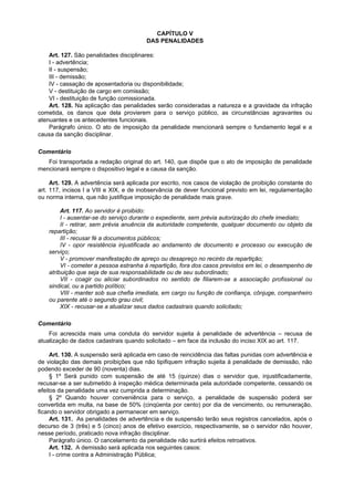 CAPÍTULO V
                                        DAS PENALIDADES

    Art. 127. São penalidades disciplinares:
    I - advertência;
    II - suspensão;
    III - demissão;
    IV - cassação de aposentadoria ou disponibilidade;
    V - destituição de cargo em comissão;
    VI - destituição de função comissionada.
    Art. 128. Na aplicação das penalidades serão consideradas a natureza e a gravidade da infração
cometida, os danos que dela provierem para o serviço público, as circunstâncias agravantes ou
atenuantes e os antecedentes funcionais.
    Parágrafo único. O ato de imposição da penalidade mencionará sempre o fundamento legal e a
causa da sanção disciplinar.

Comentário
   Foi transportada a redação original do art. 140, que dispõe que o ato de imposição de penalidade
mencionará sempre o dispositivo legal e a causa da sanção.

     Art. 129. A advertência será aplicada por escrito, nos casos de violação de proibição constante do
art. 117, incisos I a VIII e XIX, e de inobservância de dever funcional previsto em lei, regulamentação
ou norma interna, que não justifique imposição de penalidade mais grave.

         Art. 117. Ao servidor é proibido:
         I - ausentar-se do serviço durante o expediente, sem prévia autorização do chefe imediato;
         II - retirar, sem prévia anuência da autoridade competente, qualquer documento ou objeto da
    repartição;
         III - recusar fé a documentos públicos;
         IV - opor resistência injustificada ao andamento de documento e processo ou execução de
    serviço;
         V - promover manifestação de apreço ou desapreço no recinto da repartição;
         VI - cometer a pessoa estranha à repartição, fora dos casos previstos em lei, o desempenho de
    atribuição que seja de sua responsabilidade ou de seu subordinado;
         VII - coagir ou aliciar subordinados no sentido de filiarem-se a associação profissional ou
    sindical, ou a partido político;
         VIII - manter sob sua chefia imediata, em cargo ou função de confiança, cônjuge, companheiro
    ou parente até o segundo grau civil;
         XIX - recusar-se a atualizar seus dados cadastrais quando solicitado;

Comentário
    Foi acrescida mais uma conduta do servidor sujeita à penalidade de advertência – recusa de
atualização de dados cadastrais quando solicitado – em face da inclusão do inciso XIX ao art. 117.

     Art. 130. A suspensão será aplicada em caso de reincidência das faltas punidas com advertência e
de violação das demais proibições que não tipifiquem infração sujeita à penalidade de demissão, não
podendo exceder de 90 (noventa) dias.
     § 1º Será punido com suspensão de até 15 (quinze) dias o servidor que, injustificadamente,
recusar-se a ser submetido à inspeção médica determinada pela autoridade competente, cessando os
efeitos da penalidade uma vez cumprida a determinação.
     § 2º Quando houver conveniência para o serviço, a penalidade de suspensão poderá ser
convertida em multa, na base de 50% (cinqüenta por cento) por dia de vencimento, ou remuneração,
ficando o servidor obrigado a permanecer em serviço.
     Art. 131. As penalidades de advertência e de suspensão terão seus registros cancelados, após o
decurso de 3 (três) e 5 (cinco) anos de efetivo exercício, respectivamente, se o servidor não houver,
nesse período, praticado nova infração disciplinar.
     Parágrafo único. O cancelamento da penalidade não surtirá efeitos retroativos.
     Art. 132. A demissão será aplicada nos seguintes casos:
     I - crime contra a Administração Pública;
 