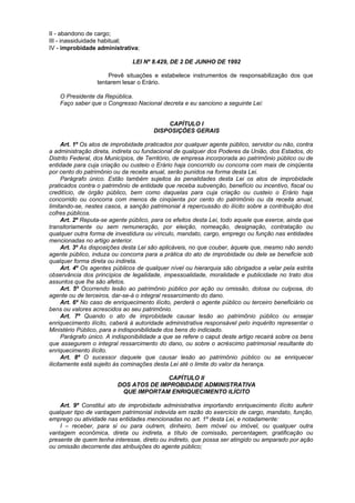 II - abandono de cargo;
III - inassiduidade habitual;
IV - improbidade administrativa;

                               LEI Nº 8.429, DE 2 DE JUNHO DE 1992

                      Prevê situações e estabelece instrumentos de responsabilização dos que
                  tentarem lesar o Erário.

    O Presidente da República.
    Faço saber que o Congresso Nacional decreta e eu sanciono a seguinte Lei:


                                            CAPÍTULO I
                                        DISPOSIÇÕES GERAIS

      Art. 1º Os atos de improbidade praticados por qualquer agente público, servidor ou não, contra
a administração direta, indireta ou fundacional de qualquer dos Poderes da União, dos Estados, do
Distrito Federal, dos Municípios, de Território, de empresa incorporada ao patrimônio público ou de
entidade para cuja criação ou custeio o Erário haja concorrido ou concorra com mais de cinqüenta
por cento do patrimônio ou da receita anual, serão punidos na forma desta Lei.
      Parágrafo único. Estão também sujeitos às penalidades desta Lei os atos de improbidade
praticados contra o patrimônio de entidade que receba subvenção, benefício ou incentivo, fiscal ou
creditício, de órgão público, bem como daquelas para cuja criação ou custeio o Erário haja
concorrido ou concorra com menos de cinqüenta por cento do patrimônio ou da receita anual,
limitando-se, nestes casos, a sanção patrimonial à repercussão do ilícito sobre a contribuição dos
cofres públicos.
      Art. 2º Reputa-se agente público, para os efeitos desta Lei, todo aquele que exerce, ainda que
transitoriamente ou sem remuneração, por eleição, nomeação, designação, contratação ou
qualquer outra forma de investidura ou vínculo, mandato, cargo, emprego ou função nas entidades
mencionadas no artigo anterior.
      Art. 3º As disposições desta Lei são aplicáveis, no que couber, àquele que, mesmo não sendo
agente público, induza ou concorra para a prática do ato de improbidade ou dele se beneficie sob
qualquer forma direta ou indireta.
      Art. 4º Os agentes públicos de qualquer nível ou hierarquia são obrigados a velar pela estrita
observância dos princípios de legalidade, impessoalidade, moralidade e publicidade no trato dos
assuntos que lhe são afetos.
      Art. 5º Ocorrendo lesão ao patrimônio público por ação ou omissão, dolosa ou culposa, do
agente ou de terceiros, dar-se-á o integral ressarcimento do dano.
      Art. 6º No caso de enriquecimento ilícito, perderá o agente público ou terceiro beneficiário os
bens ou valores acrescidos ao seu patrimônio.
      Art. 7º Quando o ato de improbidade causar lesão ao patrimônio público ou ensejar
enriquecimento ilícito, caberá à autoridade administrativa responsável pelo inquérito representar o
Ministério Público, para a indisponibilidade dos bens do indiciado.
      Parágrafo único. A indisponibilidade a que se refere o caput deste artigo recairá sobre os bens
que assegurem o integral ressarcimento do dano, ou sobre o acréscimo patrimonial resultante do
enriquecimento ilícito.
      Art. 8º O sucessor daquele que causar lesão ao patrimônio público ou se enriquecer
ilicitamente está sujeito às cominações desta Lei até o limite do valor da herança.

                                        CAPÍTULO II
                          DOS ATOS DE IMPROBIDADE ADMINISTRATIVA
                           QUE IMPORTAM ENRIQUECIMENTO ILÍCITO

    Art. 9º Constitui ato de improbidade administrativa importando enriquecimento ilícito auferir
qualquer tipo de vantagem patrimonial indevida em razão do exercício de cargo, mandato, função,
emprego ou atividade nas entidades mencionadas no art. 1º desta Lei, e notadamente:
    I – receber, para si ou para outrem, dinheiro, bem móvel ou imóvel, ou qualquer outra
vantagem econômica, direta ou indireta, a título de comissão, percentagem, gratificação ou
presente de quem tenha interesse, direto ou indireto, que possa ser atingido ou amparado por ação
ou omissão decorrente das atribuições do agente público;
 