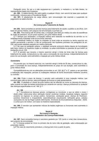 Parágrafo único. Ao pai e à mãe equiparam-se o padastro, a madastra e, na falta destes, os
representantes legais dos incapazes.
    Art. 200. O salário-família não está sujeito a qualquer tributo, nem servirá de base para qualquer
contribuição, inclusive para a Previdência Social.
    Art. 201. O afastamento do cargo efetivo, sem remuneração não acarreta a suspensão do
pagamento do salário-família.

                                              Seção IV
                                Da Licença para Tratamento de Saúde

     Art. 202. Será concedida ao servidor licença para tratamento de saúde, a pedido ou de ofício, com
base em perícia médica, sem prejuízo da remuneração a que fizer jus.
     Art. 203. Para licença até 30 (trinta) dias, a inspeção será feita por médico do setor de assistência
do órgão de pessoal e, se por prazo superior, por junta médica oficial.
     § 1º Sempre que necessário, a inspeção médica será realizada na residência do servidor ou no
estabelecimento hospitalar onde se encontrar internado.
     § 2º Inexistindo médico no órgão ou entidade no local onde se encontra ou tenha exercício em
caráter permanente o servidor, e não se configurando nas hipóteses previstas nos parágrafos do art.
230, será aceito atestado passado por médico particular.
     § 3º No caso do parágrafo anterior, o atestado somente produzirá efeitos depois de homologado
pelo setor médico do respectivo órgão ou entidade, ou pelas autoridades ou pessoas de que tratam os
parágrafos do art. 230.
     § 4º O servidor que durante o mesmo exercício atingir o limite de trinta dias de licença para
tratamento de saúde, consecutivos ou não, para a concessão de nova licença, independentemente do
prazo de sua duração, será submetido a inspeção por junta médica oficial.

Comentário
    Foi previsto que, no mesmo exercício, se o servidor atingir o limite de 30 dias, consecutivos ou não,
para a concessão de nova licença, independentemente do prazo de sua duração, será submetido a
junta médica oficial.
    Compatibilizando-se com as alterações promovidas no art. 230, §§ 2o e 3o, passou a ser permitida
a realização das inspeções, perícias ou avaliações médicas de forma terceirizada mediante convênio
ou contrato.

    Art. 204. Findo o prazo da licença, o servidor será submetido à nova inspeção médica, que
concluirá pela volta ao serviço, pela prorrogação da licença ou pela aposentadoria.
    Art. 205. O atestado e o laudo da junta médica não se referirão ao nome ou natureza da doença,
salvo quando se tratar de lesões produzidas por acidente em serviço, doença profissional ou qualquer
das doenças especificadas no art. 186, § 1º.

        Art. 186. .........................................................................................
        § 1º Consideram-se doenças graves, contagiosas ou incuráveis, a que se refere o inciso I
    deste artigo: tuberculose ativa, alienação mental, esclerose múltipla, neoplasia maligna, cegueira
    posterior ao ingresso no serviço público, hanseníase, cardiopatia grave, doença de Parkinson,
    paralisia irreversível e incapacitante, espondiloartrose anquilosante, nefropatia grave, estados
    avançados do mal de Paget (osteíte deformante), Síndrome da Imunodeficiência Adquirida – AIDS,
    e outras que a lei indicar, com base na medicina especializada.

    Art. 206. O servidor que apresentar indícios de lesões orgânicas ou funcionais será submetido à
inspeção médica.

                                              Seção V
                                      Da Licença à Gestante,
                                à Adotante e da Licença-Paternidade

    Art. 207. Será concedida licença à servidora gestante por 120 (cento e vinte) dias consecutivos,
sem prejuízo da remuneração.
    § 1º A licença poderá ter início no primeiro dia do nono mês da gestação, salvo antecipação por
prescrição médica.
    § 2º No caso de nascimento prematuro, a licença terá início a partir do parto.
 
