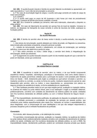 Art. 226. O auxílio-funeral é devido à família do servidor falecido na atividade ou aposentado, em
valor equivalente a 1 (um) mês da remuneração ou provento.
     § 1º No caso de acumulação legal de cargos, o auxílio será pago somente em razão do cargo de
maior remuneração.
     § 2º (Vetado.)
     § 3º O auxílio será pago no prazo de 48 (quarenta e oito) horas por meio de procedimento
sumaríssimo, à pessoa da família que houver custeado o funeral.
     Art. 227. Se o funeral for custeado por terceiros, este será indenizado, observado o disposto no
artigo anterior.
     Art. 228. Em caso de falecimento de servidor em serviço fora do local de trabalho, inclusive no
exterior, as despesas de transporte do corpo correrão à conta de recursos da União, autarquia ou
fundação pública.

                                             Seção IX
                                        Do Auxílio-Reclusão

    Art. 229. À família do servidor ativo de baixa renda é devido o auxílio-reclusão, nos seguintes
valores:
    I - dois terços da remuneração, quando afastado por motivo de prisão, em flagrante ou preventiva,
determinada pela autoridade competente, enquanto perdurar a prisão;
    II - metade da remuneração, durante o afastamento, em virtude de condenação, por sentença
definitiva, à pena que não determina a perda do cargo.
    § 1º Nos casos previstos no inciso I deste artigo, o servidor terá direito à integralização da
remuneração, desde que absolvido.
    § 2º O pagamento do auxílio-reclusão cessará a partir do dia imediato àquele em que o servidor for
posto em liberdade, ainda que condicional.


                                          CAPÍTULO III
                                    DA ASSISTÊNCIA À SAÚDE


    Art. 230. A assistência à saúde do servidor, ativo ou inativo, e de sua família compreende
assistência médica, hospitalar, odontológica, psicológica e farmacêutica, terá como diretriz básica o
implemento de ações preventivas voltadas para a promoção da saúde e será prestada pelo Sistema
Único de Saúde – SUS, diretamente pelo órgão ou entidade ao qual estiver vinculado o servidor, ou
mediante convênio ou contrato, ou ainda na forma de auxílio, mediante ressarcimento parcial do valor
despendido pelo servidor, ativo ou inativo, e seus dependentes ou pensionistas com planos ou
seguros privados de assistência à saúde, na forma estabelecida em regulamento.
    § 1º Nas hipóteses previstas nesta Lei em que seja exigida perícia, avaliação ou inspeção médica,
na ausência de médico ou junta médica oficial, para a sua realização o órgão ou entidade celebrará,
preferencialmente, convênio com unidades de atendimento do sistema público de saúde, entidades
sem fins lucrativos declaradas de utilidade pública, ou com o Instituto Nacional do Seguro Social –
INSS.
    § 2º Na impossibilidade, devidamente justificada, da aplicação do disposto no parágrafo anterior, o
órgão ou entidade promoverá a contratação da prestação de serviços por pessoa jurídica, que
constituirá junta médica especificamente para esses fins, indicando os nomes e especialidades dos
seus integrantes, com a comprovação de suas habilitações e de que não estejam respondendo a
processo disciplinar junto à entidade fiscalizadora da profissão.


Comentário
    Foi incluída, além dessas previsões, a de celebração de contrato.
    Foi permitida a terceirização das perícias, avaliação ou inspeção médica, na ausência de médico
ou junta médica oficial, preferencialmente mediante convênio com unidades de atendimento do sistema
público de saúde, entidades sem fins lucrativos declaradas de utilidade pública, ou com o INSS. Na
impossibilidade destas, devidamente justificada, poderá ser contratada empresa privada que deverá
 
