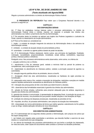 LEI Nº 9.784 , DE 29 DE JANEIRO DE 1999
                               (Texto atualizado até Agosto/2008)
Regula o processo administrativo no âmbito da Administração Pública Federal.


       O PRESIDENTE DA REPÚBLICA Faço saber que o Congresso Nacional decreta e eu
sanciono a seguinte Lei:
                                              CAPÍTULO I
                                      DAS DISPOSIÇÕES GERAIS
         o
Art. 1 Esta Lei estabelece normas básicas sobre o processo administrativo no âmbito da
Administração Federal direta e indireta, visando, em especial, à proteção dos direitos dos
administrados e ao melhor cumprimento dos fins da Administração.
§ 1o Os preceitos desta Lei também se aplicam aos órgãos dos Poderes Legislativo e Judiciário da
União, quando no desempenho de função administrativa.
§ 2o Para os fins desta Lei, consideram-se:
I - órgão - a unidade de atuação integrante da estrutura da Administração direta e da estrutura da
Administração indireta;
II - entidade - a unidade de atuação dotada de personalidade jurídica;
III - autoridade - o servidor ou agente público dotado de poder de decisão.
Art. 2o A Administração Pública obedecerá, dentre outros, aos princípios da legalidade, finalidade,
motivação, razoabilidade, proporcionalidade, moralidade, ampla defesa, contraditório, segurança
jurídica, interesse público e eficiência.
Parágrafo único. Nos processos administrativos serão observados, entre outros, os critérios de:
I - atuação conforme a lei e o Direito;
II - atendimento a fins de interesse geral, vedada a renúncia total ou parcial de poderes ou
competências, salvo autorização em lei;
III - objetividade no atendimento do interesse público, vedada a promoção pessoal de agentes ou
autoridades;
IV - atuação segundo padrões éticos de probidade, decoro e boa-fé;
V - divulgação oficial dos atos administrativos, ressalvadas as hipóteses de sigilo previstas na
Constituição;
VI - adequação entre meios e fins, vedada a imposição de obrigações, restrições e sanções em medida
superior àquelas estritamente necessárias ao atendimento do interesse público;
VII - indicação dos pressupostos de fato e de direito que determinarem a decisão;
VIII – observância das formalidades essenciais à garantia dos direitos dos administrados;
IX - adoção de formas simples, suficientes para propiciar adequado grau de certeza, segurança e
respeito aos direitos dos administrados;
X - garantia dos direitos à comunicação, à apresentação de alegações finais, à produção de provas e à
interposição de recursos, nos processos de que possam resultar sanções e nas situações de litígio;
XI - proibição de cobrança de despesas processuais, ressalvadas as previstas em lei;
XII - impulsão, de ofício, do processo administrativo, sem prejuízo da atuação dos interessados;
XIII - interpretação da norma administrativa da forma que melhor garanta o atendimento do fim público
a que se dirige, vedada aplicação retroativa de nova interpretação.
                                              CAPÍTULO II
                                DOS DIREITOS DOS ADMINISTRADOS
     o
Art. 3 O administrado tem os seguintes direitos perante a Administração, sem prejuízo de outros que
lhe sejam assegurados:
I - ser tratado com respeito pelas autoridades e servidores, que deverão facilitar o exercício de seus
direitos e o cumprimento de suas obrigações;
II - ter ciência da tramitação dos processos administrativos em que tenha a condição de interessado,
ter vista dos autos, obter cópias de documentos neles contidos e conhecer as decisões proferidas;
 