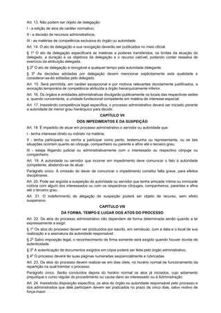 Art. 13. Não podem ser objeto de delegação:
I - a edição de atos de caráter normativo;
II - a decisão de recursos administrativos;
III - as matérias de competência exclusiva do órgão ou autoridade.
Art. 14. O ato de delegação e sua revogação deverão ser publicados no meio oficial.
§ 1o O ato de delegação especificará as matérias e poderes transferidos, os limites da atuação do
delegado, a duração e os objetivos da delegação e o recurso cabível, podendo conter ressalva de
exercício da atribuição delegada.
§ 2o O ato de delegação é revogável a qualquer tempo pela autoridade delegante.
§ 3o As decisões adotadas por delegação devem mencionar explicitamente esta qualidade e
considerar-se-ão editadas pelo delegado.
Art. 15. Será permitida, em caráter excepcional e por motivos relevantes devidamente justificados, a
avocação temporária de competência atribuída a órgão hierarquicamente inferior.
Art. 16. Os órgãos e entidades administrativas divulgarão publicamente os locais das respectivas sedes
e, quando conveniente, a unidade fundacional competente em matéria de interesse especial.
Art. 17. Inexistindo competência legal específica, o processo administrativo deverá ser iniciado perante
a autoridade de menor grau hierárquico para decidir.
                                              CAPÍTULO VII
                                DOS IMPEDIMENTOS E DA SUSPEIÇÃO
Art. 18. É impedido de atuar em processo administrativo o servidor ou autoridade que:
I - tenha interesse direto ou indireto na matéria;
II - tenha participado ou venha a participar como perito, testemunha ou representante, ou se tais
situações ocorrem quanto ao cônjuge, companheiro ou parente e afins até o terceiro grau;
III - esteja litigando judicial ou administrativamente com o interessado ou respectivo cônjuge ou
companheiro.
Art. 19. A autoridade ou servidor que incorrer em impedimento deve comunicar o fato à autoridade
competente, abstendo-se de atuar.
Parágrafo único. A omissão do dever de comunicar o impedimento constitui falta grave, para efeitos
disciplinares.
Art. 20. Pode ser argüida a suspeição de autoridade ou servidor que tenha amizade íntima ou inimizade
notória com algum dos interessados ou com os respectivos cônjuges, companheiros, parentes e afins
até o terceiro grau.
Art. 21. O indeferimento de alegação de suspeição poderá ser objeto de recurso, sem efeito
suspensivo.
                                              CAPÍTULO VIII
                      DA FORMA, TEMPO E LUGAR DOS ATOS DO PROCESSO
Art. 22. Os atos do processo administrativo não dependem de forma determinada senão quando a lei
expressamente a exigir.
§ 1o Os atos do processo devem ser produzidos por escrito, em vernáculo, com a data e o local de sua
realização e a assinatura da autoridade responsável.
§ 2o Salvo imposição legal, o reconhecimento de firma somente será exigido quando houver dúvida de
autenticidade.
§ 3o A autenticação de documentos exigidos em cópia poderá ser feita pelo órgão administrativo.
§ 4o O processo deverá ter suas páginas numeradas seqüencialmente e rubricadas.
Art. 23. Os atos do processo devem realizar-se em dias úteis, no horário normal de funcionamento da
repartição na qual tramitar o processo.
Parágrafo único. Serão concluídos depois do horário normal os atos já iniciados, cujo adiamento
prejudique o curso regular do procedimento ou cause dano ao interessado ou à Administração.
Art. 24. Inexistindo disposição específica, os atos do órgão ou autoridade responsável pelo processo e
dos administrados que dele participem devem ser praticados no prazo de cinco dias, salvo motivo de
força maior.
 