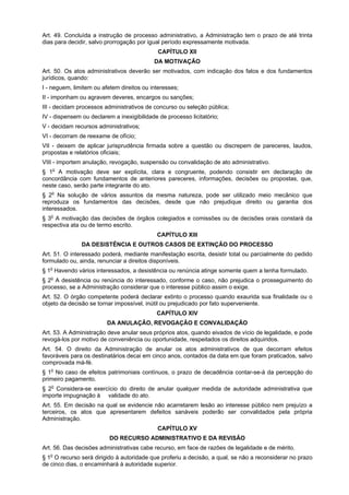 Art. 49. Concluída a instrução de processo administrativo, a Administração tem o prazo de até trinta
dias para decidir, salvo prorrogação por igual período expressamente motivada.
                                             CAPÍTULO XII
                                           DA MOTIVAÇÃO
Art. 50. Os atos administrativos deverão ser motivados, com indicação dos fatos e dos fundamentos
jurídicos, quando:
I - neguem, limitem ou afetem direitos ou interesses;
II - imponham ou agravem deveres, encargos ou sanções;
III - decidam processos administrativos de concurso ou seleção pública;
IV - dispensem ou declarem a inexigibilidade de processo licitatório;
V - decidam recursos administrativos;
VI - decorram de reexame de ofício;
VII - deixem de aplicar jurisprudência firmada sobre a questão ou discrepem de pareceres, laudos,
propostas e relatórios oficiais;
VIII - importem anulação, revogação, suspensão ou convalidação de ato administrativo.
§ 1o A motivação deve ser explícita, clara e congruente, podendo consistir em declaração de
concordância com fundamentos de anteriores pareceres, informações, decisões ou propostas, que,
neste caso, serão parte integrante do ato.
§ 2o Na solução de vários assuntos da mesma natureza, pode ser utilizado meio mecânico que
reproduza os fundamentos das decisões, desde que não prejudique direito ou garantia dos
interessados.
§ 3o A motivação das decisões de órgãos colegiados e comissões ou de decisões orais constará da
respectiva ata ou de termo escrito.
                                            CAPÍTULO XIII
               DA DESISTÊNCIA E OUTROS CASOS DE EXTINÇÃO DO PROCESSO
Art. 51. O interessado poderá, mediante manifestação escrita, desistir total ou parcialmente do pedido
formulado ou, ainda, renunciar a direitos disponíveis.
§ 1o Havendo vários interessados, a desistência ou renúncia atinge somente quem a tenha formulado.
§ 2o A desistência ou renúncia do interessado, conforme o caso, não prejudica o prosseguimento do
processo, se a Administração considerar que o interesse público assim o exige.
Art. 52. O órgão competente poderá declarar extinto o processo quando exaurida sua finalidade ou o
objeto da decisão se tornar impossível, inútil ou prejudicado por fato superveniente.
                                            CAPÍTULO XIV
                         DA ANULAÇÃO, REVOGAÇÃO E CONVALIDAÇÃO
Art. 53. A Administração deve anular seus próprios atos, quando eivados de vício de legalidade, e pode
revogá-los por motivo de conveniência ou oportunidade, respeitados os direitos adquiridos.
Art. 54. O direito da Administração de anular os atos administrativos de que decorram efeitos
favoráveis para os destinatários decai em cinco anos, contados da data em que foram praticados, salvo
comprovada má-fé.
§ 1o No caso de efeitos patrimoniais contínuos, o prazo de decadência contar-se-á da percepção do
primeiro pagamento.
§ 2o Considera-se exercício do direito de anular qualquer medida de autoridade administrativa que
importe impugnação à validade do ato.
Art. 55. Em decisão na qual se evidencie não acarretarem lesão ao interesse público nem prejuízo a
terceiros, os atos que apresentarem defeitos sanáveis poderão ser convalidados pela própria
Administração.
                                             CAPÍTULO XV
                          DO RECURSO ADMINISTRATIVO E DA REVISÃO
Art. 56. Das decisões administrativas cabe recurso, em face de razões de legalidade e de mérito.
§ 1o O recurso será dirigido à autoridade que proferiu a decisão, a qual, se não a reconsiderar no prazo
de cinco dias, o encaminhará à autoridade superior.
 