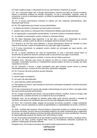 § 2o Salvo exigência legal, a interposição de recurso administrativo independe de caução.
§ 3o Se o recorrente alegar que a decisão administrativa contraria enunciado da súmula vinculante,
caberá à autoridade prolatora da decisão impugnada, se não a reconsiderar, explicitar, antes de
encaminhar o recurso à autoridade superior, as razões da aplicabilidade ou inaplicabilidade da súmula,
conforme o caso.
Art. 57. O recurso administrativo tramitará no máximo por três instâncias administrativas, salvo
disposição legal diversa.
Art. 58. Têm legitimidade para interpor recurso administrativo:
I - os titulares de direitos e interesses que forem parte no processo;
II - aqueles cujos direitos ou interesses forem indiretamente afetados pela decisão recorrida;
III - as organizações e associações representativas, no tocante a direitos e interesses coletivos;
IV - os cidadãos ou associações, quanto a direitos ou interesses difusos.
Art. 59. Salvo disposição legal específica, é de dez dias o prazo para interposição de recurso
administrativo, contado a partir da ciência ou divulgação oficial da decisão recorrida.
§ 1o Quando a lei não fixar prazo diferente, o recurso administrativo deverá ser decidido no prazo
máximo de trinta dias, a partir do recebimento dos autos pelo órgão competente.
§ 2o O prazo mencionado no parágrafo anterior poderá ser prorrogado por igual período, ante
justificativa explícita.
Art. 60. O recurso interpõe-se por meio de requerimento no qual o recorrente deverá expor os
fundamentos do pedido de reexame, podendo juntar os documentos que julgar convenientes.
Art. 61. Salvo disposição legal em contrário, o recurso não tem efeito suspensivo.
Parágrafo único. Havendo justo receio de prejuízo de difícil ou incerta reparação decorrente da
execução, a autoridade recorrida ou a imediatamente superior poderá, de ofício ou a pedido, dar efeito
suspensivo ao recurso.
Art. 62. Interposto o recurso, o órgão competente para dele conhecer deverá intimar os demais
interessados para que, no prazo de cinco dias úteis, apresentem alegações.
Art. 63. O recurso não será conhecido quando interposto:
I - fora do prazo;
II - perante órgão incompetente;
III - por quem não seja legitimado;
IV - após exaurida a esfera administrativa.
§ 1o Na hipótese do inciso II, será indicada ao recorrente a autoridade competente, sendo-lhe devolvido
o prazo para recurso.
§ 2o O não conhecimento do recurso não impede a Administração de rever de ofício o ato ilegal, desde
que não ocorrida preclusão administrativa.
Art. 64. O órgão competente para decidir o recurso poderá confirmar, modificar, anular ou revogar, total
ou parcialmente, a decisão recorrida, se a matéria for de sua competência.
Parágrafo único. Se da aplicação do disposto neste artigo puder decorrer gravame à situação do
recorrente, este deverá ser cientificado para que formule suas alegações antes da decisão.
Art. 64-A. Se o recorrente alegar violação de enunciado da súmula vinculante, o órgão competente
para decidir o recurso explicitará as razões da aplicabilidade ou inaplicabilidade da súmula, conforme o
caso.
Art. 64-B. Acolhida pelo Supremo Tribunal Federal a reclamação fundada em violação de enunciado
da súmula vinculante, dar-se-á ciência à autoridade prolatora e ao órgão competente para o julgamento
do recurso, que deverão adequar as futuras decisões administrativas em casos semelhantes, sob pena
de responsabilização pessoal nas esferas cível, administrativa e penal.
Art. 65. Os processos administrativos de que resultem sanções poderão ser revistos, a qualquer tempo,
a pedido ou de ofício, quando surgirem fatos novos ou circunstâncias relevantes suscetíveis de
justificar a inadequação da sanção aplicada.
Parágrafo único. Da revisão do processo não poderá resultar agravamento da sanção.
                                              CAPÍTULO XVI
                                              DOS PRAZOS
 