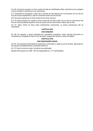 Art. 66. Os prazos começam a correr a partir da data da cientificação oficial, excluindo-se da contagem
o dia do começo e incluindo-se o do vencimento.
§ 1o Considera-se prorrogado o prazo até o primeiro dia útil seguinte se o vencimento cair em dia em
que não houver expediente ou este for encerrado antes da hora normal.
§ 2o Os prazos expressos em dias contam-se de modo contínuo.
§ 3o Os prazos fixados em meses ou anos contam-se de data a data. Se no mês do vencimento não
houver o dia equivalente àquele do início do prazo, tem-se como termo o último dia do mês.
Art. 67. Salvo motivo de força maior devidamente comprovado, os prazos processuais não se
suspendem.
                                           CAPÍTULO XVII
                                           DAS SANÇÕES
Art. 68. As sanções, a serem aplicadas por autoridade competente, terão natureza pecuniária ou
consistirão em obrigação de fazer ou de não fazer, assegurado sempre o direito de defesa.
                                           CAPÍTULO XVIII
                                     DAS DISPOSIÇÕES FINAIS
Art. 69. Os processos administrativos específicos continuarão a reger-se por lei própria, aplicando-se-
lhes apenas subsidiariamente os preceitos desta Lei.
Art. 70. Esta Lei entra em vigor na data de sua publicação.
Brasília 29 de janeiro de 1999; 178o da Independência e 111o da República.
 