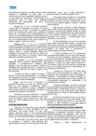 10
da atividade dos agentes ou órgãos inferiores, para
examinar a legalidade de seus atos e o
cumprimento de suas obrigações, podendo anular
os atos ilegais ou revogar os inconvenientes ou
inoportunos, seja ex officio, seja mediante
provocação dos interessados, por meios de
recursos hierárquicos;
Avocar (Art. 15, Lei nº 9.784/99): Significa
chamar para si atribuições que sejam de seus
subordinados. No entanto, tal prática só poderia
ocorrer na existência de razões que a justifiquem,
posto que a avocação, além de desprestigiar um
servidor, provoca desorganização do funcionamento
normal do serviço. Não pode ser avocada atribuição
que a lei expressamente atribui como exclusiva a
órgão ou agente, mesmo que inferior.
Delegar (Arts. 11 a 14, Lei nº 9.784/99):
Consiste em atribuir temporariamente competências
e responsabilidades que sejam suas, porém não lhe
sejam exclusivas. As delegações são admissíveis
sempre, desde o inferior delegado esteja em
condições de exercê-los e que a lei que atribua a
competência não diga em contrário, sendo esta
delegação revogável a qualquer tempo.
As decisões e os atos praticados por
delegação devem mencionar explicitamente esta
qualidade e considerar-se-ão editadas pelo
delegado. Isso quer dizer que o agente recebeu a
delegação será considerado como o praticante do
ato, devendo responder por todos os efeitos que
dele provierem.
A edição de atos de caráter normativo, a
decisão em recursos administrativos e as matérias
de competência exclusiva do órgão ou autoridade
não podem ser objeto de delegação.
Rever (Art. 53 da Lei nº 9.784/99): É a
atividade de apreciar os atos dos inferiores em
todos os seus aspectos (competência, objeto,
oportunidade, conveniência, justiça, finalidade e
forma), para mantê-los ou invalidá-los, de ofício, ou
mediante provocação de interessado.
Pondere-se eis que importante: A revisão
hierárquica se mostra possível enquanto o ato não
se tornou definitivo para o particular, ou seja, não
gerou um direito adquirido para quem a ele se
relacionar.
D) PODER DISCIPLINAR
Conforme já ensina Hely Lopes Meirelles,
“Poder Hierárquico e Poder Disciplinar não se
confundem, mas andam juntos”. Ou seja, são
poderes diferentes entre si, mas intrinsecamente
ligados, não sendo exagero que um é decorrente do
outro e, por isso andam lado a lado invariavelmente.
Tal afirmação é um tanto quanto óbvia. Ao
se considerar o “controle” pela aplicação de
reprimendas como sendo um dos objetivos do Poder
Hierárquico, tem-se que o Poder Disciplinar é
decorrente direto e imediato daquele Poder.
Isso porque Poder disciplinar, é a faculdade
conferida ao administrador público de reprimir as
infrações funcionais de seus subordinados, assim
como outras pessoas ligadas a órgãos e serviços
administrativos.
Não se deve confundir o Poder disciplinar
com o Poder Punitivo exercido pelo Estado. O Poder
Punitivo é exercido pelo Estado através do Poder
Judiciário, mais especificamente da Justiça Criminal
e tem objetivos sociais mais amplos, visando a
repressão de crimes e contravenções assim
definidas nas Leis Penais.
O Poder Disciplinar, por sua vez é exercido
pela própria Administração Pública, internamente
entre seus servidores, com discricionariedade e o
faz para o bom andamento da própria Administração
Pública, de acordo com a conveniência e
oportunidade da punição do servidor.
O Poder Disciplinar tem por característica
sua discricionariedade, eis que a ele não se aplica o
“Princípio da Pena Específica”, aplicável no direito
penal. O Administrador, considerando os deveres do
infrator em relação ao serviço e verificando a falta,
aplicará a sanção que julgar cabível, oportuna e
conveniente, dentre as que estiverem enumeradas
em Lei ou Regulamento para a generalidade das
infrações administrativas.
O próprio art. 128, da Lei nº 8.112/90, deixa
clara essa discricionariedade ao dispôr que: “Na
aplicação das penalidades serão consideradas a
natureza e a gravidade da infração cometida, os
danos que dela provierem para o serviço público, as
circunstâncias agravantes ou atenuantes e os
antecedentes funcionais.”
Tal discricionariedade, no entanto, não pode
ser confundida com condescendência, eis que tem o
administrador o Poder-dever de punir a prática de
conduta ilícita. O não cumprimento desse dever é
considerado Crime Contra a Administração Pública
(CP, art. 320).
Conforme a gravidade do ato a ser punido, a
autoridade escolherá entre as penas legais, a que
consulte ao interesse do serviço e a que mais bem
reprima a falta cometida. É aí que entra a
discricionariedade do Poder Disciplinar.
E) PODER NORMATIVO OU REGULAMENTAR
Conforme se verifica da lição de Hely Lopes
Meirelles, “a faculdade normativa, embora caiba
predominantemente ao legislativo, nele não se
exaure, remanescendo boa parte para o Executivo”.
Ou seja, ao executivo também cabe expedir normas
e regulamentos como Poder a si atribuído.
Trata-se o Poder Regulamentar da
 