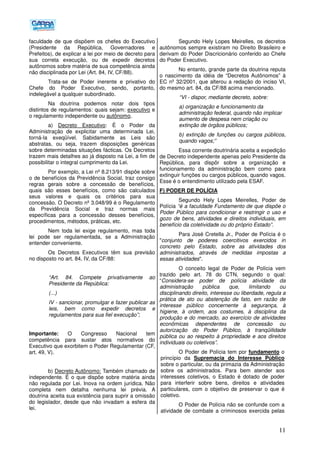 11
faculdade de que dispõem os chefes do Executivo
(Presidente da República, Governadores e
Prefeitos), de explicar a lei por meio de decreto para
sua correta execução, ou de expedir decretos
autônomos sobre matéria de sua competência ainda
não disciplinada por Lei (Art. 84, IV, CF/88).
Trata-se de Poder inerente e privativo do
Chefe do Poder Executivo, sendo, portanto,
indelegável a qualquer subordinado.
Na doutrina podemos notar dois tipos
distintos de regulamentos: quais sejam: executivo e
o regulamento independente ou autônomo.
a) Decreto Executivo: É o Poder da
Administração de explicitar uma determinada Lei,
torná-la exeqüível. Sabidamente as Leis são
abstratas, ou seja, trazem disposições genéricas
sobre determinadas situações fácticas. Os Decretos
trazem mais detalhes ao já disposto na Lei, a fim de
possibilitar o integral cumprimento da Lei.
Por exemplo, a Lei nº 8.213/91 dispõe sobre
o de benefícios da Previdência Social, traz consigo
regras gerais sobre a concessão de benefícios,
quais são esses benefícios, como são calculados
seus valores e quais os critérios para sua
concessão. O Decreto nº 3.048/99 é o Regulamento
da Previdência Social e traz normas mais
específicas para a concessão desses benefícios,
procedimentos, métodos, práticas, etc.
Nem toda lei exige regulamento, mas toda
lei pode ser regulamentada, se a Administração
entender conveniente.
Os Decretos Executivos têm sua previsão
no disposto no art. 84, IV, da CF/88:
“Art. 84. Compete privativamente ao
Presidente da República:
(...)
IV - sancionar, promulgar e fazer publicar as
leis, bem como expedir decretos e
regulamentos para sua fiel execução”;
Importante: O Congresso Nacional tem
competência para sustar atos normativos do
Executivo que exorbitem o Poder Regulamentar (CF,
art. 49, V).
b) Decreto Autônomo: Também chamado de
independente. É o que dispõe sobre matéria ainda
não regulada por Lei. Inova na ordem jurídica. Não
completa nem detalha nenhuma lei prévia. A
doutrina aceita sua existência para suprir a omissão
do legislador, desde que não invadam a esfera da
lei.
Segundo Hely Lopes Meirelles, os decretos
autônomos sempre existiram no Direito Brasileiro e
derivam do Poder Discricionário conferido ao Chefe
do Poder Executivo.
No entanto, grande parte da doutrina reputa
o nascimento da idéia de “Decretos Autônomos” à
EC nº 32/2001, que alterou a redação do inciso VI,
do mesmo art. 84, da CF/88 acima mencionado.
“VI - dispor, mediante decreto, sobre:
a) organização e funcionamento da
administração federal, quando não implicar
aumento de despesa nem criação ou
extinção de órgãos públicos;
b) extinção de funções ou cargos públicos,
quando vagos;”
Essa corrente doutrinária aceita a expedição
de Decreto independente apenas pelo Presidente da
República, para dispôr sobre a organização e
funcionamento da administração bem como para
extinguir funções ou cargos públicos, quando vagos.
Esse é o entendimento utilizado pela ESAF.
F) PODER DE POLÍCIA
Segundo Hely Lopes Meirelles, Poder de
Polícia “é a faculdade Fundamento de que dispõe o
Poder Público para condicionar e restringir o uso e
gozo de bens, atividades e direitos individuais, em
benefício da coletividade ou do próprio Estado”.
Para José Cretella Jr., Poder de Polícia é o
"conjunto de poderes coercitivos exercidos in
concreto pelo Estado, sobre as atividades dos
administrados, através de medidas impostas a
essas atividades".
O conceito legal de Poder de Polícia vem
trazido pelo art. 78 do CTN, segundo o qual:
“Considera-se poder de polícia atividade da
administração pública que, limitando ou
disciplinando direito, interesse ou liberdade, regula a
prática de ato ou abstenção de fato, em razão de
interesse público concernente à segurança, à
higiene, à ordem, aos costumes, à disciplina da
produção e do mercado, ao exercício de atividades
econômicas dependentes de concessão ou
autorização do Poder Público, à tranqüilidade
pública ou ao respeito à propriedade e aos direitos
individuais ou coletivos”.
O Poder de Polícia tem por fundamento o
princípio da Supremacia do Interesse Público
sobre o particular, ou da primazia da Administração
sobre os administrados. Para bem atender aos
interesses coletivos, o Estado é dotado de poder
para interferir sobre bens, direitos e atividades
particulares, com o objetivo de preservar o que é
coletivo.
O Poder de Polícia não se confunde com a
atividade de combate a criminosos exercida pelas
 