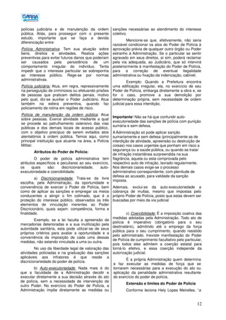 12
polícias judiciária e de manutenção da ordem
pública. Aliás, para prosseguir com o presente
estudo, importante que se faça a devida
diferenciação entre:
Polícia Administrativa: Tem sua atuação sobre
bens, direitos e atividades. Realiza ações
preventivas para evitar futuros danos que poderiam
ser causados pela persistência de um
comportamento irregular do indivíduo. Tenta
impedir que o interesse particular se sobreponha
ao interesse público. Rege-se por normas
administrativas.
Polícia judiciária: Atua, em regra, repressivamente
na perseguição de criminosos ou efetuando prisões
de pessoas que praticam delitos penais, motivo
pelo qual, diz-se auxiliar o Poder Judiciário. Atua
também na esfera preventiva, quando faz
policiamento de rotina em regiões de risco.
Polícia de manutenção da ordem pública: Atua
sobre pessoas. Exerce atividade mediante a qual
se procede ao patrulhamento ostensivo das vias
públicas e dos demais locais de acesso público,
com o objetivo precípuo de serem evitados atos
atentatórios à ordem pública. Temos aqui, como
principal instituição que atuante na área, a Polícia
Militar.
Atributos do Poder de Polícia:
O poder de polícia administrativa tem
atributos específicos e peculiares ao seu exercício,
os quais são: discricionariedade, auto-
executoriedade e coercibilidade.
a) Discricionariedade: Trata-se da livre
escolha, pela Administração, da oportunidade e
conveniência de exercer o Poder de Polícia, bem
como de aplicar as sanções e empregar os meios
conducentes a atingir o fim colimado, que é a
proteção do interesse público, observados os três
elementos de vinculação inerentes ao Poder
Discricionário, quais sejam: competência, forma e
finalidade.
Exemplo, se a lei faculta a apreensão de
mercadorias deterioradas e a sua inutilização pela
autoridade sanitária, esta pode utilizar-se de seus
próprios critérios para avaliar a oportunidade e a
conveniência da imposição de cada uma dessas
medidas, não estando vinculada a uma ou outra.
No uso da liberdade legal de valoração das
atividades policiadas e na graduação das sanções
aplicáveis aos infratores é que reside a
discricionariedade do poder de polícia.
b) Auto-executoriedade: Nada mais é do
que a faculdade de a Administração decidir e
executar diretamente a sua decisão através do ato
de polícia, sem a necessidade de intervenção de
outro Poder. No exercício do Poder de Polícia, a
Administração impõe diretamente as medidas ou
sanções necessárias ao atendimento do interesse
coletivo.
Mencione-se que, efetivamente, não seria
razoável condicionar os atos do Poder de Polícia à
aprovação prévia de qualquer outro órgão ou Poder
estranho à Administração. Se o particular se sentir
agravado em seus direitos, aí sim, poderá reclamar
pela via adequada, ao Judiciário, que só intervirá
posteriormente à manifestação do Poder de Polícia,
para a correção de eventual ilegalidade
administrativa ou fixação da indenização, cabível.
Exemplo: Quando a Prefeitura encontra
uma edificação irregular, ela, no exercício de seu
Poder de Polícia, embarga diretamente a obra e, se
for o caso, promove a sua demolição por
determinação própria, sem necessidade de ordem
judicial para essa interdição.
Importante! Não se há que confundir auto-
executoriedade das sanções de polícia com punição
sumária e sem defesa.
A Administração só pode aplicar sanção
sumariamente e sem defesa (principalmente as de
interdição de atividade, apreensão ou destruição de
coisas) nos casos urgentes que ponham em risco a
segurança ou a saúde pública, ou quando se tratar
de infração instantânea surpreendida na sua
flagrância, aquela ou esta comprovada pelo
respectivo auto de infração, lavrado regularmente.
Nos demais casos exige-se o processo
administrativo correspondente, com plenitude de
defesa ao acusado, para validade da sanção
imposta.
Ademais, exclui-se da auto-executoriedade a
cobrança de multas, mesmo que impostas pelo
próprio Poder de Polícia, posto que estas devem ser
buscadas por meio da via judicial
c) Coercibilidade: É a imposição coativa das
medidas adotadas pela Administração. Todo ato de
polícia é imperativo (obrigatório para o seu
destinatário), admitindo até o emprego da força
pública para o seu cumprimento, quando resistido
pelo administrado. Inexiste manifestação do Poder
de Polícia de cumprimento facultativo pelo particular,
pois todos eles admitem a coerção estatal para
torná-lo efetivo, e essa coerção independe da
autorização judicial.
É a própria Administração quem determina
e faz executar as medidas de força que se
tornarem necessárias para a execução do ato ou
aplicação da penalidade administrativa resultante
do exercício do poder de polícia.
Extensão e limites do Poder de Polícia
Conforme leciona Hely Lopes Meirelles, “a
 