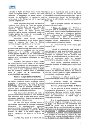 13
extensão do Poder de Polícia é hoje muito mais
ampla, abrangendo desde a proteção aos bons
costumes, a preservação da saúde pública, o
controle de publicações, a segurança das
construções e dos transportes até a segurança
nacional em particular”.
Dessa ampliação verificamos nos Estados
modernos que o Poder de Polícia se estende a
diversos segmentos, dentre os quais: polícia de
costumes, polícia sanitária, polícia das
construções, polícia das águas, polícia das
profissões, polícia florestal e ambiental, polícia de
trânsito, polícia dos meios de comunicação e
divulgação, polícia ambiental, etc.
Resumindo: Onde houver interesse
relevante da coletividade ou do próprio Estado
haverá a presença de Poder de Polícia
administrativa para a proteção de tal interesse.
Os limites do poder de polícia
administrativa, por outro lado, são demarcados pelo
interesse social em conciliação com os direitos
fundamentais do indivíduo assegurados na
Constituição da República (art. 5º). Dessa equação
buscamos o equilíbrio entre a fruição dos direitos de
cada um e os interesses da coletividade, em favor
do bem comum.
Para Maria Silvia Zanella Di Pietro, o Poder
de Polícia encontra como limites as vinculações
obrigatórias de qualquer ato administrativo, mesmo
que discricionário, quais sejam: competência, forma
e fins, além de seus respectivos motivo e objeto.
Para ela, os atos do Poder de Polícia se submetem
ainda a critérios de a) Necessidade, b)
proporcionalidade e c) eficácia.
Meios de Atuação do Poder de Polícia
A Polícia administrativa atua prioritariamente
de maneira preventiva, agindo através de ordens,
proibições e, sobretudo, por meio de normas
limitadoras e sancionadoras da conduta daqueles
que utilizam bens ou exercem atividades que
possam afetar a coletividade, estabelecendo as
denominadas limitações administrativas.
Para Celso Antônio Bandeira de Mello, “a
polícia administrativa manifesta-se tanto através de
atos normativos e de alcance geral quanto de atos
concretos e específicos”. Atos normativos seriam os
decretos, portarias, resoluções, etc.
Por outro lado, ações concretas seriam as
fiscalizações, dissoluções de reuniões subversivas,
fechamento de estabelecimento comercial,
guinchamento de veículo, etc. Hely Lopes Meirelles,
tem entendimento semelhante ao de Celso Antônio
Bandeira de Mello, e dá ênfase especial aos
alvarás, concedidos no exercício do Poder de
Polícia.
Segundo Hely, alvará é o instrumento da
licença ou da autorização para a prática de ato,
realização de atividade ou exercício de direito
dependente de policiamento administrativo. Trata-se
do consentimento formal da Administração à
pretensão do administrado, quando manifestada em
forma legal.
Pode o alvará ser definitivo (de licença) ou
precário (de autorização):
* Alvará de licença: será definitivo e
vinculante para a Administração quando expedido
diante de um direito subjetivo do requerente como é
a edificação, desde que o proprietário satisfaça
todas as exigências das normas edilícias. O alvará
de licença não pode ser invalidado
discricionariamente, só admitindo revogação por
interesse público superveniente e justificado,
mediante pagamento de indenização.
Ex: Licenciamento de veículo, licença para
edificação, etc.
* Alvará de autorização: será precário e
discricionário, ou seja, a Administração o concede
por liberalidade, desde que não haja impedimento
legal para sua expedição, como é o alvará de porte
de arma ou de uso especial de um bem público. O
alvará de autorização pode ser revogado
sumariamente, a qualquer tempo, sem indenização.
Nesse sentido, pertinente diferenciar as
diferentes hipóteses de invalidação do alvará, quais
sejam:
a) Revogação: Quando a utilização, por
meio de ato discricionário, desfaz o ato praticado
(no caso, o alvará concedido) para o atendimento da
conveniência e do interesse público.
b) Cassação: É utilizado quando houver
descumprimento das normas legais de execução.
c) Anulação: Quando for constatada
irregularidade na própria expedição do alvará.
Sanções Aplicáveis pelo Poder de Polícia
Um dos atributos do Poder de Polícia é a
coercitividade. Efetivamente, o Poder de Polícia
seria inóquo, não fosse coercitivo e não estivesse
dotado da possibilidade de impôr sanções para os
casos de desobediência à ordem legal da
autoridade competente.
O rol de sanções do poder de polícia, como
elemento de coação e intimidação, se inicia com a
a) multa e se escalonam em penalidades mais
graves de acordo com a gravidade do fato
sancionado. Penas como b) interdição de atividade,
c) o fechamento de estabelecimento, d) a demolição
de construção, e) o embargo administrativo de obra,
f) a destruição de objetos, a inutilização de gêneros,
g) a proibição de fabricação ou comércio de certos
produtos; h) a vedação de localização de indústrias
ou de comércio em determinadas zonas e tudo o
 