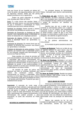 14
mais que houver de ser impedido em defesa da
moral, da saúde e da segurança pública, bem como
da segurança nacional, desde que tais penas
estejam previstas em lei ou regulamento.
Podem ser assim traduzidas as sanções
mais utilizadas pelo Poder de Polícia:
Multa: É a mais comum das sanções. Nesta, o
Estado não pode exercer sua auto-executoriedade,
eis que é necessária a manifestação do Poder
Judiciário para que ocorra referida cobrança.
Interdição da atividade: Haverá quando a pessoa
não exercer sua atividade de maneira correta.
Demolição da Construção ou Embargo da Obra:
Quando a obra representar perigo à coletividade ou
estiver em desacordo com a legislação aplicável.
Destruição de objetos: Artefatos que trouxerem
riscos à população devem ser apreendidos e
destruídos
Inutilização de alimentos: Da mesma forma que os
artefatos, os alimentos que trouxerem risco devem
ser apreendidos e inutilizados.
Proibição da fabricação de certos produtos: Certos
produtos, por trazerem risco à coletividade podem
ter sua produção impedida pela Administração no
exercício do Poder de Polícia.
Estas sanções, em virtude do princípio da
auto-executoriedade do ato de polícia, são impostas
e executadas pela própria Administração em
procedimentos administrativos compatíveis com as
exigências do interesse público. O que se requer é a
legalidade da sanção e sua proporcionalidade à
infração cometida ou ao dano que a atividade causa
à coletividade ou ao próprio Estado.
As sanções do poder de polícia são
aplicáveis aos atos ou condutas individuais que,
embora não constituam crimes, sejam
inconvenientes ou nocivos à coletividade, como
previstos na norma legal. Observe-se que o mesmo
fato, juridicamente, pode gerar pluralidade de ilícitos
e de sanções administrativas. É possível que seja o
estabelecimento lacrado.
Importante: A execução de multa exige a
intervenção do Poder Judiciário, razão pela qual não
é dotada de auto-executoriedade. A Administração
pode até aplicar e notificar o administrado para
pagar a multa em sede administrativa. No entanto,
caso o administrado não a pague voluntariamente, a
Administração não poderá proceder a atos
executórios, os quais são exclusivos do Poder
Judiciário.
DEVERES DO ADMINISTRADOR PÚBLICO
Os principais deveres do Administrador
Público, elencados pela doutrina administrativista
são:
I. Poder-dever de agir: Conforme refere Hely
Lopes Meirelles, “se para o particular o poder de
agir é uma faculdade, para o administrador público
é uma obrigação de atuar, desde que se apresente
o ensejo de exercitá-lo em benefício da
coletividade”.
Significa que, por ser o poder de agir
conferido ao administrador público com o objetivo
de atender a um fim coletivo, esta possibilidade
representa, também, um dever de agir. Enquanto
no direito privado o poder de agir é uma mera
faculdade, no direito público o poder de agir é uma
obrigação, não cabendo ao agente recusá-lo.
Daí, decorrem duas conclusões:
a) Os poderes administrativos são
irrenunciáveis;
b) A omissão do gente caracteriza abuso de
poder.
II. Dever de Eficiência: Traduz-se na idéia de que
os agentes públicos em geral devem atuar de
acordo com critérios de celeridade, perfeição,
técnica, economicidade, controle, etc. A eficiência,
inclusive, a partir da Emenda Constitucional nº
19/98, passou a ser um dos princípios
constitucionais da Administração Pública.
III. Dever de Probidade: Probidade é um termo
que foi incorporado ao direito brasileiro por ocasião
da Constituição Federal de 1988, mais
especificamente em seu art. 37, § 4º e liga-se à
idéia de moralidade administrativa, boa-fé, boa
administração. Os atos de improbidade
administrativa serão punidos, conforme estipulado
pela Lei nº 8.429/92.
IV. Dever de Prestar Contas: Aqueles que gerem
recursos públicos, cabe prestar contas ao órgão
responsável pela fiscalização.
USO E ABUSO DE PODER
Vimos que os elementos do poder vinculado
são o agente competente, a forma prevista em lei, a
finalidade pública, o motivo e o objeto e que no
poder discricionário, o agente, a forma e a finalidade
estão previstos na lei, menos o motivo e o objeto,
que não são regrados, pois, nestes reside a margem
de liberdade do administrador, que diante de um
caso concreto, fará uma reflexão de conveniência e
oportunidade antes da produção de determinado
ato.
Mesmo não estando na lei, há uma
condição de legitimidade em relação a produção do
ato discricionário, através do bom senso,
 