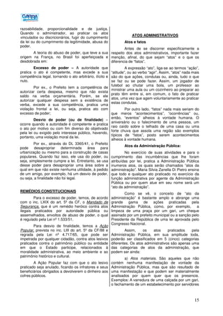 15
razoabilidade, proporcionalidade e de justiça.
Quando o administrador, ao praticar os atos
vinculados ou discricionários, fugir do cumprimento
da lei ou do cumprimento da legitimidade, abusa do
poder.
A teoria do abuso de poder, que teve a sua
origem na França, no Brasil foi aperfeiçoada e
desdobrada em:
Excesso de poder – A autoridade que
pratica o ato é competente, mas excede a sua
competência legal, tornando o ato arbitrário, ilícito e
nulo.
Por ex., o Prefeito tem a competência de
autorizar certa despesa, mesmo que não exista
saldo na verba orçamentária. Porém, se ele
autorizar qualquer despesa sem a existência de
verba, excede a sua competência, pratica uma
violação frontal a lei, ou seja, pratica ato com
excesso de poder;
Desvio de poder (ou de finalidade) –
ocorre quando a autoridade é competente e pratica
o ato por motivo ou com fim diverso do objetivado
pela lei ou exigido pelo interesse público, havendo,
portanto, uma violação moral da lei.
Por ex., através do DL 3365/41, o Prefeito
pode desapropriar determinada área para
urbanização ou mesmo para a construção de casas
populares. Quando faz isso, ele usa do poder, ou
seja, simplesmente cumpre a lei. Entretanto, se usa
desse poder para desapropriar uma área sobre a
qual em que não existe nenhuma utilidade, à pedido
de um amigo, por exemplo, há um desvio de poder,
ou seja, a finalidade não foi legal.
REMÉDIOS CONSTITUCIONAIS
Para o excesso de poder, temos, de acordo
com o inc. LXIX do art. 5º da CF, o Mandado de
Segurança, que é um remédio heróico contra atos
ilegais praticados por autoridade pública ou
assemelhados, envoltos de abuso de poder, o qual
é regulado pela Lei nº 1.533/51.
Para desvio de finalidade, temos a Ação
Popular, prevista no inc. LIII do art. 5º da CF/88 e
regrada pela Lei nº 4.717/65, que pode ser
impetrada por qualquer cidadão, contra atos lesivos
praticados contra o patrimônio público ou entidade
em que o Estado participe, relacionados à
moralidade administrativa, ao meio ambiente e ao
patrimônio histórico e cultural.
A Ação Popular faz com que o ato lesivo
praticado seja anulado, ficando os infratores e seus
beneficiários obrigados a devolverem o dinheiro aos
cofres públicos.
ATOS ADMINISTRATIVOS
Atos e fatos
Antes de se discorrer especificamente a
respeito dos atos administrativos, importante fazer
menção, afinal, do que sejam “atos” e o que os
diferencia de “fatos”.
A expressão “ato”, liga-se ao termos “ação”,
“atitude”, ou ao verbo “agir”. Assim, “atos” nada mais
são do que ações, condutas ou, ainda, tudo o que
se faz ou se pode fazer. Assim, um jogador de
futebol ao chutar uma bola, um professor ao
ministrar uma aula ou um cozinheiro ao preparar ao
prato têm entre si, em comum, o fato de praticar
atos, uma vez que agem voluntariamente ao praticar
estas condutas.
Por outro lado, “fatos” nada mais seriam do
que meros “acontecimentos”, “ocorrências” ou,
então, “eventos” alheios à vontade humana. O
aniversário ou o falecimento de uma pessoa, um
raio caído sobre o telhado de uma casa ou uma
forte chuva que assola uma região são exemplos
típicos de “fatos”, posto serem acontecimentos
alheios à vontade humana.
Atos da Administração Pública:
No exercício de suas atividades e para o
cumprimento das incumbências que lhe foram
atribuídas por lei, pratica a Administração Pública
inumeros atos, os quais serão chamados “atos da
administração”. Maria Silvia Zanella Di Pietro ensina
que todo e qualquer ato praticado no exercício da
função administrativa por agente da Administração
Pública ou por quem atue em seu nome será um
“ato da administração”.
Como se vê, o conceito de “ato da
administração” é bastante amplo e abrange uma
grande gama de ações praticadas pela
Administração Pública, como, por exemplo, a
limpeza de uma praça por um gari, um cheque
assinado por um prefeito municipal ou a sanção pelo
Presidente da República de uma lei aprovada pelo
Congresso Nacional.
Assim, os atos praticados pela
Administração Pública, em sua amplitude toda,
poderão ser classificados em 5 (cinco) categorias
diferentes. Os atos administrativos são apenas uma
das categorias de atos da administração, que
podem ser ainda:
a) Atos materiais. São aqueles que não
contém nenhuma manifestação de vontade da
Administração Pública, mas que são resultado de
uma manifestação e que podem ser materialmente
analisados por quem quer que os presencie.
Exemplos: A varredura de uma calçada por um gari,
o fechamento de um estabelecimento por servidores
 