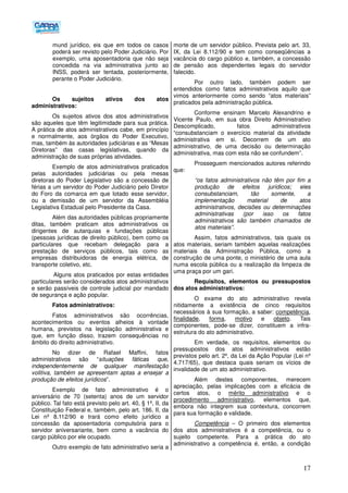 17
mund jurídico, eis que em todos os casos
poderá ser revisto pelo Poder Judiciário. Por
exemplo, uma aposentadoria que não seja
concedida na via administrativa junto ao
INSS, poderá ser tentada, posteriormente,
perante o Poder Judiciário.
Os sujeitos ativos dos atos
administrativos:
Os sujeitos ativos dos atos administrativos
são aqueles que têm legitimidade para sua prática.
A prática de atos administrativos cabe, em princípio
e normalmente, aos órgãos do Poder Executivo,
mas, também às autoridades judiciárias e as “Mesas
Diretoras” das casas legislativas, quando da
administração de suas próprias atividades.
Exemplo de atos administrativos praticados
pelas autoridades judiciárias ou pela mesas
diretoras do Poder Legislativo são a concessão de
férias a um servidor do Poder Judiciário pelo Diretor
do Foro da comarca em que lotado esse servidor,
ou a demissão de um servidor da Assembléia
Legislativa Estadual pelo Presidente da Casa.
Além das autoridades públicas propriamente
ditas, também praticam atos administrativos os
dirigentes de autarquias e fundações públicas
(pessoas jurídicas de direito público), bem como os
particulares que recebam delegação para a
prestação de serviços públicos, tais como as
empresas distribuidoras de energia elétrica, de
transporte coletivo, etc.
Alguns atos praticados por estas entidades
particulares serão considerados atos administrativos
e serão passíveis de controle judicial por mandado
de segurança e ação popular.
Fatos administrativos:
Fatos administrativos são ocorrências,
acontecimentos ou eventos alheios à vontade
humana, previstos na legislação administrativa e
que, em função disso, trazem consequências no
âmbito do direito administrativo.
No dizer de Rafael Maffini, fatos
administrativos são “situações fáticas que,
independentemente de qualquer manifestação
volitiva, também se apresentam aptas a ensejar a
produção de efeitos jurídicos”.
Exemplo de fato administrativo é o
aniversário de 70 (setenta) anos de um servidor
público. Tal fato está previsto pelo art. 40, § 1º, II, da
Constituição Federal e, também, pelo art. 186, II, da
Lei nº 8.112/90 e trará como efeito jurídico a
concessão da aposentadoria compulsória para o
servidor aniversariante, bem como a vacância do
cargo público por ele ocupado.
Outro exemplo de fato administrativo seria a
morte de um servidor público. Prevista pelo art. 33,
IX, da Lei 8.112/90 e tem como conseqüências a
vacância do cargo público e, também, a concessão
de pensão aos dependentes legais do servidor
falecido.
Por outro lado, também podem ser
entendidos como fatos administrativos aquilo que
vimos anteriormente como sendo “atos materiais”
praticados pela administração pública.
Conforme ensinam Marcelo Alexandrino e
Vicente Paulo, em sua obra Direito Administrativo
Descomplicado, fatos administrativos
“consubstanciam o exercício material da atividade
administrativa em si. Decorrem de um ato
administrativo, de uma decisão ou determinação
administrativa, mas com esta não se confundem”.
Prosseguem mencionados autores referindo
que:
“os fatos administrativos não têm por fim a
produção de efeitos jurídicos; eles
consubstanciam, tão somente, a
implementação material de atos
administrativos, decisões ou determinações
administrativas (por isso os fatos
administrativos são também chamados de
atos materiais”.
Assim, fatos administrativos, tais quais os
atos materiais, seriam também aquelas realizações
materiais da Administração Pública, como a
construção de uma ponte, o ministério de uma aula
numa escola pública ou a realização da limpeza de
uma praça por um gari.
Requisitos, elementos ou pressupostos
dos atos administrativos:
O exame do ato administrativo revela
nitidamente a existência de cinco requisitos
necessários à sua formação, a saber: competência,
finalidade, forma, motivo e objeto. Tais
componentes, pode-se dizer, constituem a infra-
estrutura do ato administrativo.
Em verdade, os requisitos, elementos ou
pressupostos dos atos administrativos estão
previstos pelo art. 2º, da Lei da Ação Popular (Lei nº
4.717/65), que destaca quais seriam os vícios de
invalidade de um ato administrativo.
Além destes componentes, merecem
apreciação, pelas implicações com a eficácia de
certos atos, o mérito administrativo e o
procedimento administrativo, elementos que,
embora não integrem sua contextura, concorrem
para sua formação e validade.
Competência – O primeiro dos elementos
dos atos administrativos é a competência, ou o
sujeito competente. Para a prática do ato
administrativo a competência é, então, a condição
 