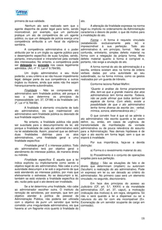 18
primeira de sua validade.
Nenhum ato será realizado sem que o
agente disponha de poder legal para tanto, sendo
inconcebível, por exemplo, que um particular
pratique um ato de competência de um agente
público, ou que um delegado de polícia exerça uma
competência atribuída a um fiscal da vigilância
sanitária.
A competência administrativa é o poder
atribuído por lei a um órgão ou agente público para
o desempenho específico de suas funções, sendo,
portanto, irrenunciável e intransferível pela vontade
dos interessados. No entanto, a competência pode
ser delegada ou avocada nos casos legalmente
admitidos. (Art. nº 11, Lei nº 9.784/99).
Um órgão administrativo e seu titular
poderão, a seu critério e se não houver impedimento
legal, delegar parte da sua competência a outros
órgãos ou titulares, ainda que estes não lhe sejam
hierarquicamente subordinados.
Finalidade - Não se compreende ato
administrativo sem finalidade pública, até porque é
isso o que determina os princípios da
impessoalidade (art. 37, CF/88) e da finalidade (art.
2º, Lei nº 9.784/99).
A finalidade é elemento vinculante de todo
ato administrativo, eis que inadmissível ato
administrativo sem finalidade pública ou desviado de
sua finalidade específica.
No entanto, a finalidade pública não pode
ser suscitada para o descumprimento da lei, até
porque a finalidade de cada ato administrativo está
na lei estabelecida. Assim, possível que se definam
duas finalidades distintas para os atos
administrativos, uma finalidade geral e uma
finalidade específica:
Finalidade geral: É o interesse público. Todo
ato administrativo terá por objetivo geral o
atendimento do interesse público, de maneira direta
ou indireta.
Finalidade específica: É aquela que a lei
indica explícita ou implicitamente como sendo o
objetivo legal do ato administrativo. Não cabe a uma
autoridade descumprir a lei sob o argumento de que
está atendendo ao interesse público, por mais que
efetivamente o estivesse. Ao se descumprir a lei,
também se está violando a finalidade específica do
ato, razão pela qual o ato deverá ser invalidado.
Se a lei determina uma finalidade, não cabe
ao administrador escolher outra. O instituto da
remoção de servidores, por exemplo, que tem por
objetivo atender à política de pessoal da
Administração Pública, não poderia ser utilizada
com o objetivo de punir um servidor que tenha
cometido uma irregularidade administrativa, eis que
haveria aí um flagrante vício quanto à finalidade do
ato.
A alteração da finalidade expressa na norma
legal ou implícita no ordenamento da Administração
caracteriza o desvio de poder, o que dá motivo para
a invalidação do ato.
Forma – A forma é requisito vinculado
(estabelecido exclusivamente pela lei) e
imprescindível à sua perfeição. Todo ato
administrativo é, em princípio, formal. Não se
confunda, entretanto, simples defeito material na
forma com a relegação da própria forma. Mero
defeito material quanto à forma é corrigível e,
portanto, não exige a anulação do ato.
A forma normal do ato de administração é a
escrita, embora existam atos na forma de ordens
verbais dadas por uma autoridade ao seu
subordinado, ou na forma mímica, como os gestos
realizados por um guarda de trânsito.
Conforme leciona Rafael Maffini:
“Quanto à análise da forma propriamente
dita, tem-se que a grande maioria dos atos
administrativos tem forma escrita. Todavia,
não se pode afirmar que todos tenham tal
espécie de forma. Com efeito, existe a
possibilidade de que o ato administrativo
tenha forma diversa da escrita (ex.: verbal,
mímica, sonora, eletromecânica etc.).”
O que convém fixar é que só se admite o
ato administrativo não escrito quando a lei assim
definir, ou, então, em casos de urgência, de
transitoriedade da manifestação da vontade
administrativa ou de pouca relevância do assunto
para a Administração. Nas demais hipóteses é de
rigor o ato escrito em forma legal, sem o que se
exporá à invalidade.
Por sua importância, faça-se a devida
distinção:
a) Forma é o revestimento material do ato;
b) Procedimento é o conjunto de operações
exigidas para sua perfeição.
Motivo - São as situações de fato e de
direito que determinam (impõem) ou autorizam
(facultam) a realização do ato administrativo. Pode
vir expresso em lei ou ser deixado ao critério do
administrador. No primeiro caso será um elemento
vinculado; no segundo, discricionário.
Em face dos princípios do acesso ao
Judiciário (CF, art. 5.º, XXXV) e da moralidade
administrativa (CF, art. 37, caput), a motivação
(indicação dos motivos) é, em regra, obrigatória. Só
não o será quando a lei a dispensar ou se a
natureza do ato for com ela incompatível (Ex.
Exoneração de um servidor ocupante de cargo em
comissão).
 
