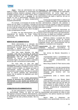 19
Objeto – Todo ato administrativo tem por
objeto a criação, modificação ou comprovação de
situações jurídicas relativas a pessoas, coisas ou
atividades sujeitas à ação do Poder Público. Assim,
o objeto identifica-se com o conteúdo do ato,
através do qual a Administração manifesta seu
poder e sua vontade, ou atesta simplesmente
situações preexistentes.
Por exemplo, a exoneração de servidor não
estável tem por objeto, ou conteúdo, a extinção do
vínculo do servidor com o poder público. A aplicação
de uma multa de trânsito tem por objeto a punição
de um motorista e a criação de seu dever de pagar
o valor correspondente à multa.
O objeto, nos atos discricionários, fica na
dependência da escolha do Poder Público,
constituindo essa liberdade opcional o mérito
administrativo.
MÉRITO DO ATO ADMINISTRATIVO
Mérito administrativo é a valoração dos
motivos e na escolha do objeto do ato, feitas pela
Administração incumbida de sua prática, quando
autorizada a decidir sobre a conveniência,
oportunidade e justiça do ato a realizar.
Para Hely Lopes Meirelles, nos atos
vinculados, onde não há faculdade de opção do
administrador, não há que se falar em mérito
administrativo, visto que toda a atuação do
Executivo se resume no atendimento das
imposições legais, não sendo possível a realização
de juízo de valor, conveniência ou oportunidade.
Por outro lado, no caso dos atos
discricionários, em que, além dos elementos sempre
vinculados (competência, finalidade e forma), outros
existem (motivo e objeto), em relação aos quais a
Administração decide livremente sobre sua
conveniência e oportunidade, não cabe ao Judiciário
rever os critérios adotados pelo administrador,
porque não há padrões de legalidade para aferir
essa atuação.
Importante é que o mérito administrativo
abrange os elementos não vinculados do ato da
Administração, ou seja, aqueles que admitem uma
valoração da eficiência, oportunidade, conveniência
e justiça.
ATRIBUTOS DO ATO ADMINISTRATIVO:
Os atos administrativos, enquanto oriundos
da Administração Pública, no gozo de suas
prerrogativas exclusivas (Poderes Administrativos),
vêm dotados de certos atributos, características que
os diferenciam dos atos jurídicos privados. São os
seguintes:
Presunção de legitimidade: Nascem os atos
administrativos, com a presunção de legitimidade,
independentemente da norma legal que o
estabeleça e consiste na idéia de que todos os atos
administrativos são legais e legítimos, até que se
prove o contrário.
A presunção de legitimidade é o atributo que
autoriza a imediata execução ou operatividade dos
atos administrativos. Enquanto não sobrevier o
pronunciamento de nulidade, os atos administrativos
são tidos e considerados como válidos e operantes,
para todos os efeitos.
Uma das conseqüências decorrentes da
presunção de legitimidade é a atribuição do ônus da
prova a quem se insurge contra o ato administrativo,
de forma que, ao alegar sua invalidade, o particular
deverá comprovar os vícios que o acometem.
Admite-se, todavia, a sustação dos efeitos
dos atos administrativos através de recursos
internos ou de ordem judicial, em que se conceda a
suspensão liminar, até o pronunciamento final de
validade ou invalidade do ato impugnado.
Imperatividade: Os atos administrativos são
unilaterais, dispensam concordância ou
aquiescência por parte do particular que venha a ser
afetado.
Nos termos de Marcelo Alexandrino e
Vicente Paulo,
“imperatividade traduz a possibilidade que
tem a Administração de criar obrigações ou
impor restrições unilateralmente, aos
administrados”.
Maria Silvya Zanella Di Pietro leciona ainda
que
“A imperatividade é uma das características
que distingue o ato administrativo do ato de
direito privado; este último não cria qualquer
obrigação para terceiros sem sua
concordância”.
Complementa ainda a mesma autora
dizendo que
“imperatividade é o que Renato Alessi
chama de Poder Extroverso, que permite ao
Poder Público editar atos que vão além da
esfera jurídica do sujeito emitente, ou seja,
que interferem na esfera jurídica de outras
pessoas, constituindo-as unilateralmente,
em obrigações”.
No entanto, não se pode dizer que o atributo
da imperatividade está presente em todos os atos
administrativos, mas apenas naqueles que impõem
obrigações.
Alguns deles o dispensam, por
desnecessário à sua operatividade, uma vez que os
 