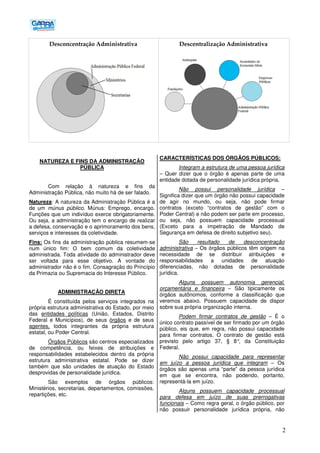 2
Desconcentração Administrativa Descentralização Administrativa
NATUREZA E FINS DA ADMINISTRAÇÃO
PÚBLICA
Com relação à natureza e fins da
Administração Pública, não muito há de ser falado.
Natureza: A natureza da Administração Pública é a
de um múnus público. Múnus: Emprego, encargo.
Funções que um indivíduo exerce obrigatoriamente.
Ou seja, a administração tem o encargo de realizar
a defesa, conservação e o aprimoramento dos bens,
serviços e interesses da coletividade.
Fins: Os fins da administração pública resumem-se
num único fim: O bem comum da coletividade
administrada. Toda atividade do administrador deve
ser voltada para esse objetivo. A vontade do
administrador não é o fim. Consagração do Princípio
da Primazia ou Supremacia do Interesse Público.
ADMINISTRAÇÃO DIRETA
É constituída pelos serviços integrados na
própria estrutura administrativa do Estado, por meio
das entidades políticas (União, Estados, Distrito
Federal e Municípios), de seus órgãos e de seus
agentes, todos integrantes da própria estrutura
estatal, ou Poder Central.
Órgãos Públicos são centros especializados
de competência, ou feixes de atribuições e
responsabilidades estabelecidos dentro da própria
estrutura administrativa estatal. Pode se dizer
também que são unidades de atuação do Estado
desprovidas de personalidade jurídica.
São exemplos de órgãos públicos:
Ministérios, secretarias, departamentos, comissões,
repartições, etc.
CARACTERÍSTICAS DOS ÓRGÃOS PÚBLICOS:
Integram a estrutura de uma pessoa jurídica
– Quer dizer que o órgão é apenas parte de uma
entidade dotada de personalidade jurídica própria.
Não possui personalidade jurídica –
Significa dizer que um órgão não possui capacidade
de agir no mundo, ou seja, não pode firmar
contratos (exceto “contratos de gestão” com o
Poder Central) e não podem ser parte em processo,
ou seja, não possuem capacidade processual
(Exceto para a impetração de Mandado de
Segurança em defesa de direito subjetivo seu).
São resultado de desconcentração
administrativa – Os órgãos públicos têm origem na
necessidade de se distribuir atribuições e
responsabilidades a unidades de atuação
diferenciadas, não dotadas de personalidade
jurídica.
Alguns possuem autonomia gerencial,
orçamentária e financeira – São tipicamente os
órgãos autônomos, conforme a classificação que
veremos abaixo. Possuem capacidade de dispor
sobre sua própria organização interna.
Podem firmar contratos de gestão – É o
único contrato passível de ser firmado por um órgão
público, eis que, em regra, não possui capacidade
para firmar contratos. O contrato de gestão está
previsto pelo artigo 37, § 8°, da Constituição
Federal.
Não possui capacidade para representar
em juízo a pessoa jurídica que integram – Os
órgãos são apenas uma “parte” da pessoa jurídica
em que se encontra, não podendo, portanto,
representá-la em juízo.
Alguns possuem capacidade processual
para defesa em juízo de suas prerrogativas
funcionais – Como regra geral, o órgão público, por
não possuir personalidade jurídica própria, não
 