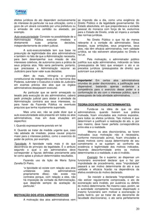 20
efeitos jurídicos do ato dependem exclusivamente
do interesse do particular na sua utilização, como o
gozo de um alvará concedido por uma prefeitura ou
a emissão de uma certidão ou atestado, por
exemplo.
Auto-executoriedade: Consiste na possibilidade de a
Administração Pública executar imediata e
diretamente suas próprias decisões,
independentemente de ordem judicial.
A auto-executoriedade tem sua base na
presunção de legitimidade dos atos administrativos
e também no fato de que a Administração necessita,
para bem desempenhar sua missão de dos
interesses coletivos, de autonomia para a prática de
seus próprios atos. Não seria pertinente, portanto,
que precisasse a Administração recorrer ao
Judiciário para fazer valer suas decisões.
Além do mais, infringiria o princípio
constitucional da independência e da harmonia dos
Poderes, submeter o Executivo à tutela do Judiciário
em exames prévios dos atos que os órgãos
administrativos desejassem executar.
Ao particular que se sentir ameaçado ou
lesado pela execução do ato administrativo, caberá
pedir proteção judicial para obstar à atividade da
Administração contrária aos seus interesses, ou
para haver da Fazenda Pública os eventuais
prejuízos que tenha injustamente suportado.
Mais uma vez, não se pode dizer que a
auto-executoriedade está presente em todos os atos
administrativos, mas em duas situações em
específico:
I. Quando expressamente previsto em lei
II. Quando se tratar de medida urgente que, caso
não adotada de imediato, possa causar prejuízo
maior para o interesse público, como o exercício do
poder de polícia, por exemplo.
Tipicidade: A tipicidade nada mais é do que
decorrência do princípio da legalidade. É o atributo
segundo o qual o ato administrativo deve
corresponder a figuras definidas previamente pela
lei como aptas a produzir determinados resultados.
Fazendo uso da lição de Maria Sylvia
Zanella Di Pietro,
“a tipicidade só existe com relação aos atos
unilaterais (atos administrativos
propriamente ditos); não existe nos
contratos porque, com relação a eles, não
há imposição de vontade da Administração,
que depende sempre da aceitação do
particular.”
MOTIVAÇÃO DOS ATOS ADMINISTRATIVOS
A motivação dos atos administrativos vem
se impondo dia a dia, como uma exigência do
Direito Público e da legalidade governamental. Do
Estado absolutista, em que preponderava a vontade
pessoal do monarca com força de lei, evoluímos
para o Estado de Direito, onde só impera a vontade
das normas jurídicas.
No Direito Público o que há de menos
relevante é a vontade do administrador. Seus
desejos, suas ambições, seus programas, seus
atos, não têm eficácia administrativa, nem validade
jurídica, se não estiverem alicerçados no Direito e
na Lei.
Pela motivação, o administrador público
justifica sua ação administrativa, indicando os fatos
(pressupostos de fato) que ensejam o ato e os
preceitos jurídicos (pressupostos de direito) que
autorizam sua prática.
Importante! Em certos atos administrativos
oriundos do poder discricionário, a justificação será
dispensável, bastando apenas evidenciar a
competência para o exercício desse poder e a
conformação do ato com o interesse público, que é
pressuposto de toda atividade administrativa.
TEORIA DOS MOTIVOS DETERMINANTES:
Funda-se na idéia de que os atos
administrativos, quando tiverem sua prática
motivada, ficam vinculados aos motivos expostos,
para todos os efeitos jurídicos. Tais motivos é que
determinam e justificam a realização do ato, e, por
isso mesmo, deve haver perfeita correspondência
entre eles e a realidade.
Mesmo os atos discricionários, se forem
motivados (sua motivação não é necessária,
conforme mencionado acima), ficam vinculados a
esses motivos como causa determinante de seu
cometimento e se sujeitam ao confronto da
existência e legitimidade dos motivos indicados.
Havendo desconformidade entre os motivos
determinantes e a realidade, o ato é inválido.
Exemplo: Se o superior, ao dispensar um
funcionário exonerável declarar que o faz por
improbidade de procedimento, essa "improbidade"
passará a ser motivo determinante do ato e sua
validade e eficácia ficarão na dependência da
efetiva existência do motivo declarado.
Se inexistir a declarada "improbidade" ou
não estiver regularmente comprovada, o ato de
exoneração será inválido, por ausência ou defeito
do motivo determinante. No mesmo caso, porém, se
a autoridade competente houvesse dispensado o
mesmo funcionário sem motivar a exoneração (e
podia fazê-lo, por se tratar de ato decorrente de
faculdade discricionária), o ato seria perfeitamente
 