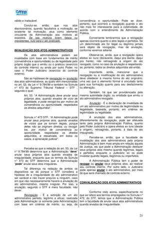 21
válido e inatacável.
Conclui-se, então, que nos atos
discricionários, quando facultativa a motivação, se
existente tal motivação, atua como elemento
vinculante da Administração aos motivos ali
expostos. Se tais motivos forem falsos ou
inexistentes, nulo será o ato praticado.
INVALIDAÇÃO DOS ATOS ADMINISTRATIVOS
Os atos administrativos podem ser
invalidados com base em fundamentos de mérito
(conveniência e oportunidade) ou de legalidade pelo
próprio órgão que o emitiu ou o praticou (exercício
do controle interno) ou ainda por outro Poder, no
caso o Poder Judiciário (exercício do controle
externo).
São as hipóteses de revogação ou anulação
dos atos administrativos, as quais vêm mencionadas
no art. 53, da Lei n°9.784/99 e também na Súmula
n° 473 do Supremo Tribunal Federal – STF ,
segundo o qual:
Art. 53. “A Administração deve anular seus
próprios atos, quando eivados de vício de
legalidade, e pode revogá-los por motivo de
conveniência ou oportunidade, respeitados
os direitos adquiridos”.
Súmula n° 473 STF. “A Administração pode
anular seus próprios atos, quando eivados
de vícios que os tornam ilegais, porque
deles não se originam direitos; ou revogá-
los, por motivo de conveniência ou
oportunidade, respeitados os direitos
adquiridos, e ressalvada, em todos os
casos, a apreciação judicial”.
Perceba-se que a redação do art. 53, da Lei
n° 9.784/99 determina que a Administração “deve”
anular seus próprios atos quando eivados de
irregularidade, enquanto que os termos da Súmula
n° 473 do STF determina que a Administração
“pode” anular seus atos irregulares.
Tal diferença na redação de ambos os
dispositivos se dá porque o STF considera a
hipótese de a irregularidade do ato administrativo
ser sanável e não trazer prejuízo a ninguém, caso
em que não necessariamente haverá a anulação do
ato administrativo, mesmo irregular. Por isso, a
anulação, segundo o STF é mera faculdade, não
dever.
Revogação - É a extinção de um ato
administrativo perfeito, legítimo e eficaz, realizada
pela Administração (e somente pela Administração)
com base em critérios de mérito, ou seja, de
conveniência e oportunidade. Pode se dizer,
portanto, que ocorrerá a revogação quando o ato
não mais for interessante para a coletividade, de
acordo com o entendimento da Administração
Pública.
Conveniente lembrarmos que a revogação
apenas ocorrerá quanto a atos legais e perfeitos. Se
um determinado ato for ilegal ou ilegítimo jamais
será objeto de revogação, mas de anulação,
conforme veremos adiante.
Observe-se, ainda, que a revogação opera
efeitos ex nunc (doravante, daqui pra diante, daqui
pra frente), não retroagindo à origem do ato
revogado, como no caso da anulação e respeitando-
se, portanto, todos os direitos adquiridos até então.
Importante, ainda, mencionar que a
revogação ou a modificação do ato administrativo
deve obedecer à mesma forma do ato originário,
uma vez que o elemento formal é vinculado tanto
para sua formação quanto para seu desfazimento
ou alteração.
Também, há que ser providenciada pela
mesma autoridade órgão, ou entidade que emitiu o
ato administrativo revogado.
Anulação - É a declaração de invalidade de
um ato administrativo por motivo de ilegitimidade ou
ilegalidade, baseada, portanto, em critérios de
legitimidade ou legalidade.
A anulação dos atos administrativos,
diferentemente da revogação, pode ser efetuada
tanto pela própria Administração Pública, quanto
pelo Poder Judiciário e opera efeitos ex tunc (desde
a origem), retroagindo, portanto, à data do ato
impugnado.
Percebe-se, então, que a faculdade de
invalidação dos atos administrativos pela própria
Administração é bem mais ampla em relação àquela
da Justiça, eis que pode a Administração desfazer
seus próprios atos mesmo quando legítimos, legais
e perfeitos enquanto o Judiciário só os pode
invalidar quando ilegais, ilegítimos ou imperfeitos.
A Administração Pública tem o poder de
revogar ou anular seus próprios atos, ao realizar
seu controle interno. Por outro lado, o Judiciário
pode apenas anular o ato administrativo, por meio
do que será chamado de controle externo.
CONVALIDAÇÃO DOS ATOS ADMINISTRATIVOS
Conforme visto acima, especificamente no
que se refere aos termos empregados na Súmula n°
473, do STF, temos que a Administração Pública
tem a faculdade de anular seus atos administrativos
quando eivados de irregularidade.
 