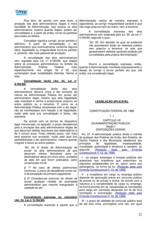 22
Pois bem, de acordo com esse texto, a
anulação dos atos administrativos ilegais é mera
faculdade da Administração, isso porque os atos
administrativos, mesmo quando ilegais, podem ser
convalidados e, a partir de então, tornar-se perfeitos
para todos os efeitos.
Convalidar significa corrigir, tornar perfeito e
definitivo. A partir da convalidação, o ato
administrativo que eventualmente contenha alguma
falha, ilegalidade ou irregularidade torna-se perfeito
e, portanto, não mais passível de anulação.
A convalidação dos atos administrativos
vem regulada pela Lei n° 9.784/99, que dispõe
sobre os processos administrativos no âmbito da
Administração Pública Federal, mais
especificamente nos artigos 54 e 55, que
contemplam duas modalidades distintas. Vamos a
elas:
Convalidação tácita (Art. 54, Lei n°
9.784/99):
A convalidação tácita dos atos
administrativos decorre única e tão somente da
inércia da Administração Pública em anular ato
administrativo ilegal, mesmo que esta ilegalidade
seja insanável e venha a proporcionar prejuízo ao
erário público ou a terceiros. É como se a
Administração Pública consentisse com o ato ilegal,
não se manifestasse com relação a tal ilegalidade,
razão pela qual sua convalidação é tácita, não
expressa.
De acordo com os termos do dispositivo
legal mencionado na epígrafe, o prazo decadencial
para a anulação dos atos administrativos ilegais de
que decorram efeitos favoráveis aos destinatários é
de 5 (cinco) anos. Findo referido prazo, não mais
será possível sua anulação, razão pela qual fica
perfectibilizado o ato administrativo, mesmo quando
irregular e lesivo ao erário público.
“Art. 54. O direito da Administração de
anular os atos administrativos de que
decorram efeitos favoráveis para os
destinatários decai em cinco anos, contados
da data em que foram praticados, salvo
comprovada má-fé.
§ 1º No caso de efeitos patrimoniais
contínuos, o prazo de decadência contar-se-
á da percepção do primeiro pagamento.
§ 2º Considera-se exercício do direito de
anular qualquer medida de autoridade
administrativa que importe impugnação à
validade do ato”.
Convalidação expressa ou voluntária
(Art. 55, Lei n°9.784/99):
A convalidação expressa é aquela que a
Administração realiza de maneira expressa e
espontânea, ao corrigir irregularidade sanável e que
não traga prejuízo nem ao erário, nem a terceiros.
A convalidação expressa dos atos
administrativos vem explicada pelo art. 55, da Lei n°
9.784/99, segundo o qual:
“Art. 55. Em decisão na qual se evidencie
não acarretarem lesão ao interesse público
nem prejuízo a terceiros, os atos que
apresentarem defeitos sanáveis poderão ser
convalidados pela própria Administração”.
Ocorre a convalidação expressa, então,
quando a Administração manifesta expressamente o
desejo de corrigir e tornar perfeito ato que, até
então, era considerado ilegal.
LEGISLAÇÃO APLICÁVEL
CONSTITUIÇÃO FEDERAL DE 1988
(...)
CAPÍTULO VII
DA ADMINISTRAÇÃO PÚBLICA
Seção I
DISPOSIÇÕES GERAIS
Art. 37. A administração pública direta e indireta
de qualquer dos Poderes da União, dos Estados, do
Distrito Federal e dos Municípios obedecerá aos
princípios de legalidade, impessoalidade,
moralidade, publicidade e eficiência e, também, ao
seguinte: (Redação dada pela Emenda
Constitucional nº 19, de 1998)
I - os cargos, empregos e funções públicas são
acessíveis aos brasileiros que preencham os
requisitos estabelecidos em lei, assim como aos
estrangeiros, na forma da lei; (Redação dada pela
Emenda Constitucional nº 19, de 1998)
II - a investidura em cargo ou emprego público
depende de aprovação prévia em concurso público
de provas ou de provas e títulos, de acordo com a
natureza e a complexidade do cargo ou emprego,
na forma prevista em lei, ressalvadas as nomeações
para cargo em comissão declarado em lei de livre
nomeação e exoneração; (Redação dada pela
Emenda Constitucional nº 19, de 1998)
III - o prazo de validade do concurso público será
de até dois anos, prorrogável uma vez, por igual
 