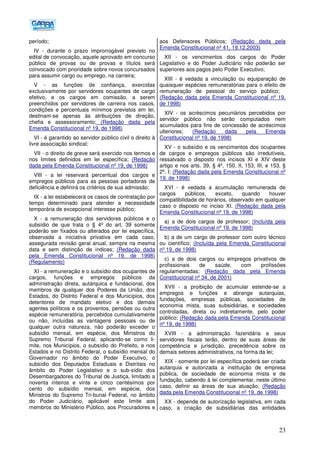 23
período;
IV - durante o prazo improrrogável previsto no
edital de convocação, aquele aprovado em concurso
público de provas ou de provas e títulos será
convocado com prioridade sobre novos concursados
para assumir cargo ou emprego, na carreira;
V - as funções de confiança, exercidas
exclusivamente por servidores ocupantes de cargo
efetivo, e os cargos em comissão, a serem
preenchidos por servidores de carreira nos casos,
condições e percentuais mínimos previstos em lei,
destinam-se apenas às atribuições de direção,
chefia e assessoramento; (Redação dada pela
Emenda Constitucional nº 19, de 1998)
VI - é garantido ao servidor público civil o direito à
livre associação sindical;
VII - o direito de greve será exercido nos termos e
nos limites definidos em lei específica; (Redação
dada pela Emenda Constitucional nº 19, de 1998)
VIII - a lei reservará percentual dos cargos e
empregos públicos para as pessoas portadoras de
deficiência e definirá os critérios de sua admissão;
IX - a lei estabelecerá os casos de contratação por
tempo determinado para atender a necessidade
temporária de excepcional interesse público;
X - a remuneração dos servidores públicos e o
subsídio de que trata o § 4º do art. 39 somente
poderão ser fixados ou alterados por lei específica,
observada a iniciativa privativa em cada caso,
assegurada revisão geral anual, sempre na mesma
data e sem distinção de índices; (Redação dada
pela Emenda Constitucional nº 19, de 1998)
(Regulamento)
XI - a remuneração e o subsídio dos ocupantes de
cargos, funções e empregos públicos da
administração direta, autárquica e fundacional, dos
membros de qualquer dos Poderes da União, dos
Estados, do Distrito Federal e dos Municípios, dos
detentores de mandato eletivo e dos demais
agentes políticos e os proventos, pensões ou outra
espécie remuneratória, percebidos cumulativamente
ou não, incluídas as vantagens pessoais ou de
qualquer outra natureza, não poderão exceder o
subsídio mensal, em espécie, dos Ministros do
Supremo Tribunal Federal, aplicando-se como li-
mite, nos Municípios, o subsídio do Prefeito, e nos
Estados e no Distrito Federal, o subsídio mensal do
Governador no âmbito do Poder Executivo, o
subsídio dos Deputados Estaduais e Distritais no
âmbito do Poder Legislativo e o sub-sídio dos
Desembargadores do Tribunal de Justiça, limitado a
noventa inteiros e vinte e cinco centésimos por
cento do subsídio mensal, em espécie, dos
Ministros do Supremo Tri-bunal Federal, no âmbito
do Poder Judiciário, aplicável este limite aos
membros do Ministério Público, aos Procuradores e
aos Defensores Públicos; (Redação dada pela
Emenda Constitucional nº 41, 19.12.2003)
XII - os vencimentos dos cargos do Poder
Legislativo e do Poder Judiciário não poderão ser
superiores aos pagos pelo Poder Executivo;
XIII - é vedada a vinculação ou equiparação de
quaisquer espécies remuneratórias para o efeito de
remuneração de pessoal do serviço público;
(Redação dada pela Emenda Constitucional nº 19,
de 1998)
XIV - os acréscimos pecuniários percebidos por
servidor público não serão computados nem
acumulados para fins de concessão de acréscimos
ulteriores; (Redação dada pela Emenda
Constitucional nº 19, de 1998)
XV - o subsídio e os vencimentos dos ocupantes
de cargos e empregos públicos são irredutíveis,
ressalvado o disposto nos incisos XI e XIV deste
artigo e nos arts. 39, § 4º, 150, II, 153, III, e 153, §
2º, I; (Redação dada pela Emenda Constitucional nº
19, de 1998)
XVI - é vedada a acumulação remunerada de
cargos públicos, exceto, quando houver
compatibilidade de horários, observado em qualquer
caso o disposto no inciso XI. (Redação dada pela
Emenda Constitucional nº 19, de 1998)
a) a de dois cargos de professor; (Incluída pela
Emenda Constitucional nº 19, de 1998)
b) a de um cargo de professor com outro técnico
ou científico; (Incluída pela Emenda Constitucional
nº 19, de 1998)
c) a de dois cargos ou empregos privativos de
profissionais de saúde, com profissões
regulamentadas; (Redação dada pela Emenda
Constitucional nº 34, de 2001)
XVII - a proibição de acumular estende-se a
empregos e funções e abrange autarquias,
fundações, empresas públicas, sociedades de
economia mista, suas subsidiárias, e sociedades
controladas, direta ou indiretamente, pelo poder
público; (Redação dada pela Emenda Constitucional
nº 19, de 1998)
XVIII - a administração fazendária e seus
servidores fiscais terão, dentro de suas áreas de
competência e jurisdição, precedência sobre os
demais setores administrativos, na forma da lei;
XIX - somente por lei específica poderá ser criada
autarquia e autorizada a instituição de empresa
pública, de sociedade de economia mista e de
fundação, cabendo à lei complementar, neste último
caso, definir as áreas de sua atuação; (Redação
dada pela Emenda Constitucional nº 19, de 1998)
XX - depende de autorização legislativa, em cada
caso, a criação de subsidiárias das entidades
 
