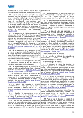 24
mencionadas no inciso anterior, assim como a
participação de qualquer delas em empresa privada;
XXI - ressalvados os casos especificados na
legislação, as obras, serviços, compras e alienações
serão contratados mediante processo de licitação
pública que assegure igualdade de condições a
todos os concorrentes, com cláusulas que
estabeleçam obrigações de pagamento, mantidas
as condições efetivas da proposta, nos termos da
lei, o qual somente permitirá as exigências de
qualificação técnica e econômica indispensáveis à
garantia do cumprimento das obrigações.
(Regulamento)
XXII - as administrações tributárias da União, dos
Estados, do Distrito Federal e dos Municípios,
atividades essenciais ao funcionamento do Estado,
exercidas por servidores de carreiras específicas,
terão recursos prioritários para a realização de suas
atividades e atuarão de forma integrada, inclusive
com o compartilhamento de cadastros e de
informações fiscais, na forma da lei ou convênio.
(Incluído pela Emenda Constitucional nº 42, de
19.12.2003)
§ 1º - A publicidade dos atos, programas, obras,
serviços e campanhas dos órgãos públicos deverá
ter caráter educativo, informativo ou de orientação
social, dela não podendo constar nomes, símbolos
ou imagens que caracterizem promoção pessoal de
autoridades ou servidores públicos.
§ 2º - A não observância do disposto nos incisos II
e III implicará a nulidade do ato e a punição da
autoridade responsável, nos termos da lei.
§ 3º A lei disciplinará as formas de participação do
usuário na administração pública direta e indireta,
regulando especialmente: (Redação dada pela
Emenda Constitucional nº 19, de 1998)
I - as reclamações relativas à prestação dos
serviços públicos em geral, asseguradas a
manutenção de serviços de atendimento ao usuário
e a avaliação periódica, externa e interna, da
qualidade dos serviços; (Incluído pela Emenda
Constitucional nº 19, de 1998)
II - o acesso dos usuários a registros
administrativos e a informações sobre atos de
governo, observado o disposto no art. 5º, X e
XXXIII; (Incluído pela Emenda Constitucional nº 19,
de 1998)
III - a disciplina da representação contra o
exercício negligente ou abusivo de cargo, emprego
ou função na administração pública. (Incluído pela
Emenda Constitucional nº 19, de 1998)
§ 4º - Os atos de improbidade administrativa
importarão a suspensão dos direitos políticos, a
perda da função pública, a indisponibilidade dos
bens e o ressarcimento ao erário, na forma e
gradação previstas em lei, sem prejuízo da ação
penal cabível.
§ 5º - A lei estabelecerá os prazos de prescrição
para ilícitos praticados por qualquer agente, servidor
ou não, que causem prejuízos ao erário,
ressalvadas as respectivas ações de ressarcimento.
§ 6º - As pessoas jurídicas de direito público e as
de direito privado prestadoras de serviços públicos
responderão pelos danos que seus agentes, nessa
qualidade, causarem a terceiros, assegurado o
direito de regresso contra o responsável nos casos
de dolo ou culpa.
§ 7º A lei disporá sobre os requisitos e as
restrições ao ocupante de cargo ou emprego da
administração direta e indireta que possibilite o
acesso a informações privilegiadas. (Incluído pela
Emenda Constitucional nº 19, de 1998)
§ 8º A autonomia gerencial, orçamentária e
financeira dos órgãos e entidades da administração
direta e indireta poderá ser ampliada mediante
contrato, a ser firmado entre seus administradores e
o poder público, que tenha por objeto a fixação de
metas de desempenho para o órgão ou entidade,
cabendo à lei dispor sobre: (Incluído pela Emenda
Constitucional nº 19, de 1998)
I - o prazo de duração do contrato;
II - os controles e critérios de avaliação de
desempenho, direitos, obrigações e
responsabilidade dos dirigentes;
III - a remuneração do pessoal.
§ 9º O disposto no inciso XI aplica-se às
empresas públicas e às sociedades de economia
mista, e suas subsidiárias, que receberem recursos
da União, dos Estados, do Distrito Federal ou dos
Municípios para pagamento de despesas de pessoal
ou de custeio em geral. (Incluído pela Emenda
Constitucional nº 19, de 1998)
§ 10. É vedada a percepção simultânea de
proventos de aposentadoria decorrentes do art. 40
ou dos arts. 42 e 142 com a remuneração de cargo,
emprego ou função pública, ressalvados os cargos
acumuláveis na forma desta Constituição, os cargos
eletivos e os cargos em comissão declarados em lei
de livre nomeação e exoneração.(Incluído pela
Emenda Constitucional nº 20, de 1998)
§ 11. Não serão computadas, para efeito dos
limites remuneratórios de que trata o inciso XI do
caput deste artigo, as parcelas de caráter
indenizatório previstas em lei. (Incluído pela
Emenda Constitucional nº 47, de 2005)
§ 12. Para os fins do disposto no inciso XI do
caput deste artigo, fica facultado aos Estados e ao
Distrito Federal fixar, em seu âmbito, mediante
emenda às respectivas Constituições e Lei Or
gânica, como limite único, o subsídio mensal dos
Desembargadores do respectivo Tribunal de Justiça,
 
