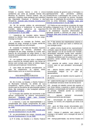 25
limitado a noventa inteiros e vinte e cinco
centésimos por cento do subsídio mensal dos
Ministros do Supremo Tribunal Federal, não se
aplicando o disposto neste parágrafo aos subsídios
dos Deputados Estaduais e Distritais e dos
Vereadores. (Incluído pela Emenda Constitucional
nº 47, de 2005)
Art. 38. Ao servidor público da administração
direta, autárquica e fundacional, no exercício de
mandato eletivo, aplicam-se as seguintes
disposições:(Redação dada pela Emenda
Constitucional nº 19, de 1998)
I - tratando-se de mandato eletivo federal,
estadual ou distrital, ficará afastado de seu cargo,
emprego ou função;
II - investido no mandato de Prefeito, será
afastado do cargo, emprego ou função, sendo-lhe
facultado optar pela sua remuneração;
III - investido no mandato de Vereador, havendo
compatibilidade de horários, perceberá as
vantagens de seu cargo, emprego ou função, sem
prejuízo da remuneração do cargo eletivo, e, não
havendo compatibilidade, será aplicada a norma do
inciso anterior;
IV - em qualquer caso que exija o afastamento
para o exercício de mandato eletivo, seu tempo de
serviço será contado para todos os efeitos legais,
exceto para promoção por merecimento;
V - para efeito de benefício previdenciário, no
caso de afastamento, os valores serão
determinados como se no exercício estivesse.
Seção II
DOS SERVIDORES PÚBLICOS
(Redação dada pela Emenda Constitucional nº 18,
de 1998)
Art. 39. A União, os Estados, o Distrito Federal e
os Municípios instituirão, no âmbito de sua
competência, regime jurídico único e planos de
carreira para os servidores da administração pública
direta, das autarquias e das fundações públicas.
(Vide ADIN nº 2.135-4)
§ 1º A fixação dos padrões de vencimento e dos
demais componentes do sistema remuneratório
observará: (Redação dada pela Emenda
Constitucional nº 19, de 1998)
I - a natureza, o grau de responsabilidade e a
complexidade dos cargos componentes de cada
carreira; (Incluído pela Emenda Constitucional nº 19,
de 1998)
II - os requisitos para a investidura; (Incluído pela
Emenda Constitucional nº 19, de 1998)
III - as peculiaridades dos cargos. (Incluído pela
Emenda Constitucional nº 19, de 1998)
§ 2º A União, os Estados e o Distrito Federal
manterão escolas de governo para a formação e o
aperfeiçoamento dos servidores públicos,
constituindo-se a participação nos cursos um dos
requisitos para a promoção na carreira, facultada,
para isso, a celebração de convênios ou contratos
entre os entes federados. (Redação dada pela
Emenda Constitucional nº 19, de 1998)
§ 3º Aplica-se aos servidores ocupantes de cargo
público o disposto no art. 7º, IV, VII, VIII, IX, XII, XIII,
XV, XVI, XVII, XVIII, XIX, XX, XXII e XXX, podendo
a lei estabelecer requisitos diferenciados de
admissão quando a natureza do cargo o exigir.
(Redação dada pela Emenda Constitucional nº 19,
de 1998)
Art. 7º São direitos dos trabalhadores urbanos e
rurais, além de outros que visem à melhoria de
sua condição social:
IV - salário mínimo, fixado em lei, nacionalmente
unificado, capaz de atender a suas necessidades
vitais básicas e às de sua família com moradia,
alimentação, educação, saúde, lazer, vestuário,
higiene, transporte e previdência social, com
reajustes periódicos que lhe preservem o poder
aquisitivo, sendo vedada sua vinculação para
qualquer fim;
VII - garantia de salário, nunca inferior ao
mínimo, para os que percebem remuneração
variável;
VIII - décimo terceiro salário com base na
remuneração integral ou no valor da
aposentadoria;
IX - remuneração do trabalho noturno superior à
do diurno;
XII - salário-família pago em razão do dependente
do trabalhador de baixa renda nos termos da lei;
XIII - duração do trabalho normal não superior a
oito horas diárias e quarenta e quatro semanais,
facultada a compensação de horários e a redução
da jornada, mediante acordo ou convenção
coletiva de trabalho;
XV - repouso semanal remunerado,
preferencialmente aos domingos;
XVI - remuneração do serviço extraordinário
superior, no mínimo, em cinqüenta por cento à do
normal;
XVII - gozo de férias anuais remuneradas com,
pelo menos, um terço a mais do que o salário
normal;
XVIII - licença à gestante, sem prejuízo do
emprego e do salário, com a duração de cento e
vinte dias;
XIX - licença-paternidade, nos termos fixados em
 