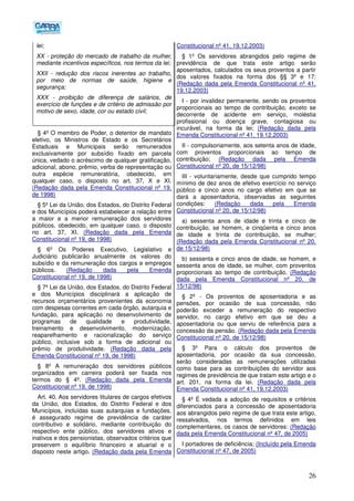 26
lei;
XX - proteção do mercado de trabalho da mulher,
mediante incentivos específicos, nos termos da lei;
XXII - redução dos riscos inerentes ao trabalho,
por meio de normas de saúde, higiene e
segurança;
XXX - proibição de diferença de salários, de
exercício de funções e de critério de admissão por
motivo de sexo, idade, cor ou estado civil;
§ 4º O membro de Poder, o detentor de mandato
eletivo, os Ministros de Estado e os Secretários
Estaduais e Municipais serão remunerados
exclusivamente por subsídio fixado em parcela
única, vedado o acréscimo de qualquer gratificação,
adicional, abono, prêmio, verba de representação ou
outra espécie remuneratória, obedecido, em
qualquer caso, o disposto no art. 37, X e XI.
(Redação dada pela Emenda Constitucional nº 19,
de 1998)
§ 5º Lei da União, dos Estados, do Distrito Federal
e dos Municípios poderá estabelecer a relação entre
a maior e a menor remuneração dos servidores
públicos, obedecido, em qualquer caso, o disposto
no art. 37, XI. (Redação dada pela Emenda
Constitucional nº 19, de 1998)
§ 6º Os Poderes Executivo, Legislativo e
Judiciário publicarão anualmente os valores do
subsídio e da remuneração dos cargos e empregos
públicos. (Redação dada pela Emenda
Constitucional nº 19, de 1998)
§ 7º Lei da União, dos Estados, do Distrito Federal
e dos Municípios disciplinará a aplicação de
recursos orçamentários provenientes da economia
com despesas correntes em cada órgão, autarquia e
fundação, para aplicação no desenvolvimento de
programas de qualidade e produtividade,
treinamento e desenvolvimento, modernização,
reaparelhamento e racionalização do serviço
público, inclusive sob a forma de adicional ou
prêmio de produtividade. (Redação dada pela
Emenda Constitucional nº 19, de 1998)
§ 8º A remuneração dos servidores públicos
organizados em carreira poderá ser fixada nos
termos do § 4º. (Redação dada pela Emenda
Constitucional nº 19, de 1998)
Art. 40. Aos servidores titulares de cargos efetivos
da União, dos Estados, do Distrito Federal e dos
Municípios, incluídas suas autarquias e fundações,
é assegurado regime de previdência de caráter
contributivo e solidário, mediante contribuição do
respectivo ente público, dos servidores ativos e
inativos e dos pensionistas, observados critérios que
preservem o equilíbrio financeiro e atuarial e o
disposto neste artigo. (Redação dada pela Emenda
Constitucional nº 41, 19.12.2003)
§ 1º Os servidores abrangidos pelo regime de
previdência de que trata este artigo serão
aposentados, calculados os seus proventos a partir
dos valores fixados na forma dos §§ 3º e 17:
(Redação dada pela Emenda Constitucional nº 41,
19.12.2003)
I - por invalidez permanente, sendo os proventos
proporcionais ao tempo de contribuição, exceto se
decorrente de acidente em serviço, moléstia
profissional ou doença grave, contagiosa ou
incurável, na forma da lei; (Redação dada pela
Emenda Constitucional nº 41, 19.12.2003)
II - compulsoriamente, aos setenta anos de idade,
com proventos proporcionais ao tempo de
contribuição; (Redação dada pela Emenda
Constitucional nº 20, de 15/12/98)
III - voluntariamente, desde que cumprido tempo
mínimo de dez anos de efetivo exercício no serviço
público e cinco anos no cargo efetivo em que se
dará a aposentadoria, observadas as seguintes
condições: (Redação dada pela Emenda
Constitucional nº 20, de 15/12/98)
a) sessenta anos de idade e trinta e cinco de
contribuição, se homem, e cinqüenta e cinco anos
de idade e trinta de contribuição, se mulher;
(Redação dada pela Emenda Constitucional nº 20,
de 15/12/98)
b) sessenta e cinco anos de idade, se homem, e
sessenta anos de idade, se mulher, com proventos
proporcionais ao tempo de contribuição. (Redação
dada pela Emenda Constitucional nº 20, de
15/12/98)
§ 2º - Os proventos de aposentadoria e as
pensões, por ocasião de sua concessão, não
poderão exceder a remuneração do respectivo
servidor, no cargo efetivo em que se deu a
aposentadoria ou que serviu de referência para a
concessão da pensão. (Redação dada pela Emenda
Constitucional nº 20, de 15/12/98)
§ 3º Para o cálculo dos proventos de
aposentadoria, por ocasião da sua concessão,
serão consideradas as remunerações utilizadas
como base para as contribuições do servidor aos
regimes de previdência de que tratam este artigo e o
art. 201, na forma da lei. (Redação dada pela
Emenda Constitucional nº 41, 19.12.2003)
§ 4º É vedada a adoção de requisitos e critérios
diferenciados para a concessão de aposentadoria
aos abrangidos pelo regime de que trata este artigo,
ressalvados, nos termos definidos em leis
complementares, os casos de servidores: (Redação
dada pela Emenda Constitucional nº 47, de 2005)
I portadores de deficiência; (Incluído pela Emenda
Constitucional nº 47, de 2005)
 