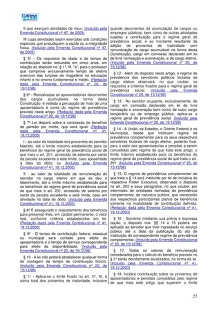 27
II que exerçam atividades de risco; (Incluído pela
Emenda Constitucional nº 47, de 2005)
III cujas atividades sejam exercidas sob condições
especiais que prejudiquem a saúde ou a integridade
física. (Incluído pela Emenda Constitucional nº 47,
de 2005)
§ 5º - Os requisitos de idade e de tempo de
contribuição serão reduzidos em cinco anos, em
relação ao disposto no § 1º, III, "a", para o professor
que comprove exclusivamente tempo de efetivo
exercício das funções de magistério na educação
infantil e no ensino fundamental e médio. (Redação
dada pela Emenda Constitucional nº 20, de
15/12/98)
§ 6º - Ressalvadas as aposentadorias decorrentes
dos cargos acumuláveis na forma desta
Constituição, é vedada a percepção de mais de uma
aposentadoria à conta do regime de previdência
previsto neste artigo. (Redação dada pela Emenda
Constitucional nº 20, de 15/12/98)
§ 7º Lei disporá sobre a concessão do benefício
de pensão por morte, que será igual: (Redação
dada pela Emenda Constitucional nº 41,
19.12.2003)
I - ao valor da totalidade dos proventos do servidor
falecido, até o limite máximo estabelecido para os
benefícios do regime geral de previdência social de
que trata o art. 201, acrescido de setenta por cento
da parcela excedente a este limite, caso aposentado
à data do óbito; ou (Incluído pela Emenda
Constitucional nº 41, 19.12.2003)
II - ao valor da totalidade da remuneração do
servidor no cargo efetivo em que se deu o
falecimento, até o limite máximo estabelecido para
os benefícios do regime geral de previdência social
de que trata o art. 201, acrescido de setenta por
cento da parcela excedente a este limite, caso em
atividade na data do óbito. (Incluído pela Emenda
Constitucional nº 41, 19.12.2003)
§ 8º É assegurado o reajustamento dos benefícios
para preservar-lhes, em caráter permanente, o valor
real, conforme critérios estabelecidos em lei.
(Redação dada pela Emenda Constitucional nº 41,
19.12.2003)
§ 9º - O tempo de contribuição federal, estadual
ou municipal será contado para efeito de
aposentadoria e o tempo de serviço correspondente
para efeito de disponibilidade. (Incluído pela
Emenda Constitucional nº 20, de 15/12/98)
§ 10 - A lei não poderá estabelecer qualquer forma
de contagem de tempo de contribuição fictício.
(Incluído pela Emenda Constitucional nº 20, de
15/12/98)
§ 11 - Aplica-se o limite fixado no art. 37, XI, à
soma total dos proventos de inatividade, inclusive
quando decorrentes da acumulação de cargos ou
empregos públicos, bem como de outras atividades
sujeitas a contribuição para o regime geral de
previdência social, e ao montante resultante da
adição de proventos de inatividade com
remuneração de cargo acumulável na forma desta
Constituição, cargo em comissão declarado em lei
de livre nomeação e exoneração, e de cargo eletivo.
(Incluído pela Emenda Constitucional nº 20, de
15/12/98)
§ 12 - Além do disposto neste artigo, o regime de
previdência dos servidores públicos titulares de
cargo efetivo observará, no que couber, os
requisitos e critérios fixados para o regime geral de
previdência social. (Incluído pela Emenda
Constitucional nº 20, de 15/12/98)
§ 13 - Ao servidor ocupante, exclusivamente, de
cargo em comissão declarado em lei de livre
nomeação e exoneração bem como de outro cargo
temporário ou de emprego público, aplica-se o
regime geral de previdência social. (Incluído pela
Emenda Constitucional nº 20, de 15/12/98)
§ 14 - A União, os Estados, o Distrito Federal e os
Municípios, desde que instituam regime de
previdência complementar para os seus respectivos
servidores titulares de cargo efetivo, poderão fixar,
para o valor das aposentadorias e pensões a serem
concedidas pelo regime de que trata este artigo, o
limite máximo estabelecido para os benefícios do
regime geral de previdência social de que trata o art.
201. (Incluído pela Emenda Constitucional nº 20, de
15/12/98)
§ 15. O regime de previdência complementar de
que trata o § 14 será instituído por lei de iniciativa do
respectivo Poder Executivo, observado o disposto
no art. 202 e seus parágrafos, no que couber, por
intermédio de entidades fechadas de previdência
complementar, de natureza pública, que oferecerão
aos respectivos participantes planos de benefícios
somente na modalidade de contribuição definida.
(Redação dada pela Emenda Constitucional nº 41,
19.12.2003)
§ 16 - Somente mediante sua prévia e expressa
opção, o disposto nos §§ 14 e 15 poderá ser
aplicado ao servidor que tiver ingressado no serviço
público até a data da publicação do ato de
instituição do correspondente regime de previdência
complementar. (Incluído pela Emenda Constitucional
nº 20, de 15/12/98)
§ 17. Todos os valores de remuneração
considerados para o cálculo do benefício previsto no
§ 3°serão devidamente atualizados, na forma da lei.
(Incluído pela Emenda Constitucional nº 41,
19.12.2003)
§ 18. Incidirá contribuição sobre os proventos de
aposentadorias e pensões concedidas pelo regime
de que trata este artigo que superem o limite
 