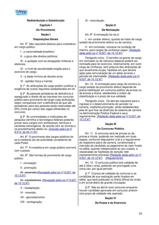 29
Redistribuição e Substituição
Capítulo I
Do Provimento
Seção I
Disposições Gerais
Art. 5
o
São requisitos básicos para investidura
em cargo público:
I - a nacionalidade brasileira;
II - o gozo dos direitos políticos;
III - a quitação com as obrigações militares e
eleitorais;
IV - o nível de escolaridade exigido para o
exercício do cargo;
V - a idade mínima de dezoito anos;
VI - aptidão física e mental.
§ 1
o
As atribuições do cargo podem justificar a
exigência de outros requisitos estabelecidos em lei.
§ 2
o
Às pessoas portadoras de deficiência é
assegurado o direito de se inscrever em concurso
público para provimento de cargo cujas atribuições
sejam compatíveis com a deficiência de que são
portadoras; para tais pessoas serão reservadas até
20% (vinte por cento) das vagas oferecidas no
concurso.
§ 3
o
As universidades e instituições de
pesquisa científica e tecnológica federais poderão
prover seus cargos com professores, técnicos e
cientistas estrangeiros, de acordo com as normas e
os procedimentos desta Lei. (Incluído pela Lei nº
9.515, de 20.11.97)
Art. 6
o
O provimento dos cargos públicos far-
se-á mediante ato da autoridade competente de
cada Poder.
Art. 7
o
A investidura em cargo público ocorrerá
com a posse.
Art. 8
o
São formas de provimento de cargo
público:
I - nomeação;
II - promoção;
III - ascensão;(Revogado pela Lei nº 9.527, de
10.12.97)
IV - transferência; (Revogado pela Lei nº 9.527,
de 10.12.97)
V - readaptação;
VI - reversão;
VII - aproveitamento;
VIII - reintegração;
IX - recondução.
Seção II
Da Nomeação
Art. 9
o
A nomeação far-se-á:
I - em caráter efetivo, quando se tratar de cargo
isolado de provimento efetivo ou de carreira;
II - em comissão, inclusive na condição de
interino, para cargos de confiança vagos. (Redação
dada pela Lei nº 9.527, de 10.12.97)
Parágrafo único. O servidor ocupante de cargo
em comissão ou de natureza especial poderá ser
nomeado para ter exercício, interinamente, em outro
cargo de confiança, sem prejuízo das atribuições do
que atualmente ocupa, hipótese em que deverá
optar pela remuneração de um deles durante o
período da interinidade. (Redação dada pela Lei nº
9.527, de 10.12.97)
Art. 10. A nomeação para cargo de carreira ou
cargo isolado de provimento efetivo depende de
prévia habilitação em concurso público de provas ou
de provas e títulos, obedecidos a ordem de
classificação e o prazo de sua validade.
Parágrafo único. Os demais requisitos para o
ingresso e o desenvolvimento do servidor na
carreira, mediante promoção, serão estabelecidos
pela lei que fixar as diretrizes do sistema de carreira
na Administração Pública Federal e seus
regulamentos. (Redação dada pela Lei nº 9.527, de
10.12.97)
Seção III
Do Concurso Público
Art. 11. O concurso será de provas ou de
provas e títulos, podendo ser realizado em duas
etapas, conforme dispuserem a lei e o regulamento
do respectivo plano de carreira, condicionada a
inscrição do candidato ao pagamento do valor fixado
no edital, quando indispensável ao seu custeio, e
ressalvadas as hipóteses de isenção nele
expressamente previstas.(Redação dada pela Lei nº
9.527, de 10.12.97) (Regulamento)
Art. 12. O concurso público terá validade de
até 2 (dois ) anos, podendo ser prorrogado uma
única vez, por igual período.
§ 1
o
O prazo de validade do concurso e as
condições de sua realização serão fixados em
edital, que será publicado no Diário Oficial da União
e em jornal diário de grande circulação.
§ 2
o
Não se abrirá novo concurso enquanto
houver candidato aprovado em concurso anterior
com prazo de validade não expirado.
Seção IV
Da Posse e do Exercício
 
