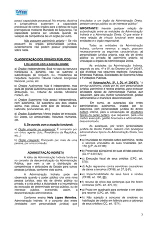 3
possui capacidade processual. No entanto, doutrina
e jurisprudência sustentam a capacidade
processual de certos órgãos para a defesa de suas
prerrogativas mediante Mandado de Segurança. Tal
capacidade poderia ser utilizada quando da
violação da competência de um órgão por outro.
Não possuem patrimônio próprio – Se não
possuem os órgãos personalidade jurídica,
evidentemente não podem possuir propriedade
sobre nada.
CLASSIFICAÇÃO DOS ÓRGÃOS PÚBLICOS:
I. De acordo com a posição estatal:
a) Órgãos Independentes: Está no topo da estrutura
hierárquica e, portanto, não se submete à
subordinação de ninguém. Ex. Presidência da
República, Supremo Tribunal Federal, Congresso
Nacional, juízes, etc.
b) Órgãos Autônomos: Não é independente, mas
goza de grande autonomia para o exercício de suas
atribuições. Ex. Tribunal de Contas, Ministério
Público, etc.
c) Órgãos Superiores: Não possui independência,
nem autonomia. Se subordina aos dois citados
acima, mas possui certo poer de decisão. Ex:
Gabinete, procuradorias, etc.]
d) Órgãos Subalternos: Meros órgãos de execução.
Ex: Depto. De almoxarifado, Recursos Humanos,
etc.
II. De acordo com a atuação funcional:
a) Órgão singular ou unipessoal: É composto por
um único agente (Juiz, Presidência da República,
etc...)
b) Órgão colegiado: Composto por mais de uma
pessoa, por uma comissão.
ADMINISTRAÇÃO INDIRETA
A idéia de Administração Indireta funda-se
no conceito da descentralização da Administração
Pública, que vem a ser a distribuição de
competências e atribuições do Estado para outras
pessoas jurídicas, conforme visto acima.
A Administração Indireta pode ser
observada quando o poder público cria uma nova
pessoa jurídica, seja ela de direito público ou
privado, e a ela atribui a titularidade e a incumbência
da execução de determinado serviço público, ou de
interesse público, exercendo, assim, a
descentralização administrativa.
Conforme ensina Hely Lopes Meirelles,
Administração Indireta “é o conjunto dos entes
(entidades com personalidade jurídica) que
vinculados a um órgão da Administração Direta,
prestam serviço público ou de interesse público”
IMPORTANTE! Inexiste qualquer relação de
subordinação entre as entidades da Administração
Indireta e a Administração Direta. O que existe é
mera relação de vínculo funcional entre estas
entidades e o órgão responsável.
Todas as entidades da Administração
Indireta, conforme veremos a seguir, possuem
necessariamente as seguintes características: a)
personalidade jurídica própria, seja ela de direito
público ou privado; b) patrimônio próprio; c)
vinculação a órgãos da Administração Direta.
As entidades da Administração Indireta,
segundo os arts. 4º e 5º, do Decreto-Lei nº 200/67,
são divididas nas seguintes espécies: Autarquias,
Empresas Públicas, Sociedades de Economia Mista
e Fundações Públicas.
a) Autarquia(Art. 5º, I, DL nº 200/67): “o
serviço autônomo, criado por lei, com personalidade
jurídica, patrimônio e receita próprios, para executar
atividades típicas da Administração Pública, que
requeiram, para seu melhor funcionamento, gestão
administrativa e financeira descentralizada”.
Em suma, as autarquias são entes
administrativos autônomos, criados por lei
específica, com personalidade jurídica de direito
público interno, para a consecução de atividades
típicas do poder público, que requeiram, para uma
melhor execução, gestão financeira e administrativa
descentralizada.
As autarquias, por terem personalidade
jurídica de Direito Público, nascem com privilégios
administrativos típicos da Administração Direta, tais
quais:
a) Imunidade de impostos sobre patrimônio, renda
e serviços vinculados às suas finalidades (art.
150, § 2º, da CF/88);
b) Prescrição qüinqüenal de suas dívidas passivas
(DL nº 4.597/42);
c) Execução fiscal de seus créditos (CPC, art.
578);
d) Ação regressiva contra servidores causadores
de danos a terceiros (CF/88, art 37, § 6º);
e) Impenhorabilidade de seus bens e rendas
(CF/88, art. 100, §§);
f) recurso de ofício das sentenças que lhe forem
contrárias (CPC, art. 475, III);
g) Prazo em quadruplo para contestar e em dobro
pra recorrer (CPC, art. 188);
h) Não sujeição a concurso de credores ou
habilitação de crédito em falência para a cobrança
de seus créditos (CC, art. 1571).
 