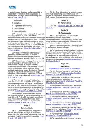 31
e quatro) meses, durante o qual a sua aptidão e
capacidade serão objeto de avaliação para o
desempenho do cargo, observados os seguinte
fatores: (vide EMC nº 19)
I - assiduidade;
II - disciplina;
III - capacidade de iniciativa;
IV - produtividade;
V- responsabilidade.
§ 1
o
4 (quatro) meses antes de findo o período
do estágio probatório, será submetida à
homologação da autoridade competente a avaliação
do desempenho do servidor, realizada por comissão
constituída para essa finalidade, de acordo com o
que dispuser a lei ou o regulamento da respectiva
carreira ou cargo, sem prejuízo da continuidade de
apuração dos fatores enumerados nos incisos I a V
do caput deste artigo. (Redação dada pela Lei nº
11.784, de 2008
§ 2
o
O servidor não aprovado no estágio
probatório será exonerado ou, se estável,
reconduzido ao cargo anteriormente ocupado,
observado o disposto no parágrafo único do art. 29.
§ 3
o
O servidor em estágio probatório poderá
exercer quaisquer cargos de provimento em
comissão ou funções de direção, chefia ou
assessoramento no órgão ou entidade de lotação, e
somente poderá ser cedido a outro órgão ou
entidade para ocupar cargos de Natureza Especial,
cargos de provimento em comissão do Grupo-
Direção e Assessoramento Superiores - DAS, de
níveis 6, 5 e 4, ou equivalentes. (Incluído pela Lei nº
9.527, de 10.12.97)
§ 4
o
Ao servidor em estágio probatório
somente poderão ser concedidas as licenças e os
afastamentos previstos nos arts. 81, incisos I a IV,
94, 95 e 96, bem assim afastamento para participar
de curso de formação decorrente de aprovação em
concurso para outro cargo na Administração Pública
Federal. (Incluído pela Lei nº 9.527, de 10.12.97)
§ 5
o
O estágio probatório ficará suspenso
durante as licenças e os afastamentos previstos nos
arts. 83, 84, § 1
o
, 86 e 96, bem assim na hipótese
de participação em curso de formação, e será
retomado a partir do término do impedimento.
(Incluído pela Lei nº 9.527, de 10.12.97)
Seção V
Da Estabilidade
Art. 21. O servidor habilitado em concurso
público e empossado em cargo de provimento
efetivo adquirirá estabilidade no serviço público ao
completar 2 (dois) anos de efetivo exercício. (prazo
3 anos - vide EMC nº 19)
Art. 22. O servidor estável só perderá o cargo
em virtude de sentença judicial transitada em
julgado ou de processo administrativo disciplinar no
qual lhe seja assegurada ampla defesa.
Seção VI
Da Transferência
Art. 23. (Revogado pela Lei nº 9.527, de
10.12.97)
Seção VII
Da Readaptação
Art. 24. Readaptação é a investidura do
servidor em cargo de atribuições e
responsabilidades compatíveis com a limitação que
tenha sofrido em sua capacidade física ou mental
verificada em inspeção médica.
§ 1
o
Se julgado incapaz para o serviço público,
o readaptando será aposentado.
§ 2
o
A readaptação será efetivada em cargo de
atribuições afins, respeitada a habilitação exigida,
nível de escolaridade e equivalência de vencimentos
e, na hipótese de inexistência de cargo vago, o
servidor exercerá suas atribuições como excedente,
até a ocorrência de vaga.(Redação dada pela Lei nº
9.527, de 10.12.97)
Seção VIII
Da Reversão
(Regulamento Dec. nº 3.644, de 30.11.2000)
Art. 25. Reversão é o retorno à atividade de
servidor aposentado: (Redação dada pela Medida
Provisória nº 2.225-45, de 4.9.2001)
I - por invalidez, quando junta médica oficial
declarar insubsistentes os motivos da
aposentadoria; ou (Incluído pela Medida Provisória
nº 2.225-45, de 4.9.2001)
II - no interesse da administração, desde que:
(Incluído pela Medida Provisória nº 2.225-45, de
4.9.2001)
a) tenha solicitado a reversão; (Incluído pela
Medida Provisória nº 2.225-45, de 4.9.2001)
b) a aposentadoria tenha sido voluntária;
(Incluído pela Medida Provisória nº 2.225-45, de
4.9.2001)
c) estável quando na atividade; (Incluído pela
Medida Provisória nº 2.225-45, de 4.9.2001)
d) a aposentadoria tenha ocorrido nos cinco
anos anteriores à solicitação; (Incluído pela Medida
Provisória nº 2.225-45, de 4.9.2001)
e) haja cargo vago. (Incluído pela Medida
Provisória nº 2.225-45, de 4.9.2001)
§ 1
o
A reversão far-se-á no mesmo cargo ou
 