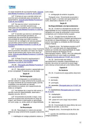 32
no cargo resultante de sua transformação. (Incluído
pela Medida Provisória nº 2.225-45, de 4.9.2001)
§ 2
o
O tempo em que o servidor estiver em
exercício será considerado para concessão da
aposentadoria. (Incluído pela Medida Provisória nº
2.225-45, de 4.9.2001)
§ 3
o
No caso do inciso I, encontrando-se
provido o cargo, o servidor exercerá suas
atribuições como excedente, até a ocorrência de
vaga. (Incluído pela Medida Provisória nº 2.225-45,
de 4.9.2001)
§ 4
o
O servidor que retornar à atividade por
interesse da administração perceberá, em
substituição aos proventos da aposentadoria, a
remuneração do cargo que voltar a exercer,
inclusive com as vantagens de natureza pessoal
que percebia anteriormente à aposentadoria.
(Incluído pela Medida Provisória nº 2.225-45, de
4.9.2001)
§ 5
o
O servidor de que trata o inciso II somente
terá os proventos calculados com base nas regras
atuais se permanecer pelo menos cinco anos no
cargo. (Incluído pela Medida Provisória nº 2.225-45,
de 4.9.2001)
§ 6
o
O Poder Executivo regulamentará o
disposto neste artigo. (Incluído pela Medida
Provisória nº 2.225-45, de 4.9.2001)
Art. 26. (Revogado pela Medida Provisória nº
2.225-45, de 4.9.2001)
Art. 27. Não poderá reverter o aposentado que
já tiver completado 70 (setenta) anos de idade.
Seção IX
Da Reintegração
Art. 28. A reintegração é a reinvestidura do
servidor estável no cargo anteriormente ocupado, ou
no cargo resultante de sua transformação, quando
invalidada a sua demissão por decisão
administrativa ou judicial, com ressarcimento de
todas as vantagens.
§ 1
o
Na hipótese de o cargo ter sido extinto, o
servidor ficará em disponibilidade, observado o
disposto nos arts. 30 e 31.
§ 2
o
Encontrando-se provido o cargo, o seu
eventual ocupante será reconduzido ao cargo de
origem, sem direito à indenização ou aproveitado
em outro cargo, ou, ainda, posto em disponibilidade.
Seção X
Da Recondução
Art. 29. Recondução é o retorno do servidor
estável ao cargo anteriormente ocupado e decorrerá
de:
I - inabilitação em estágio probatório relativo a
outro cargo;
II - reintegração do anterior ocupante.
Parágrafo único. Encontrando-se provido o
cargo de origem, o servidor será aproveitado em
outro, observado o disposto no art. 30.
Seção XI
Da Disponibilidade e do Aproveitamento
Art. 30. O retorno à atividade de servidor em
disponibilidade far-se-á mediante aproveitamento
obrigatório em cargo de atribuições e vencimentos
compatíveis com o anteriormente ocupado.
Art. 31. O órgão Central do Sistema de
Pessoal Civil determinará o imediato aproveitamento
de servidor em disponibilidade em vaga que vier a
ocorrer nos órgãos ou entidades da Administração
Pública Federal.
Parágrafo único. Na hipótese prevista no § 3
o
do art. 37, o servidor posto em disponibilidade
poderá ser mantido sob responsabilidade do órgão
central do Sistema de Pessoal Civil da
Administração Federal - SIPEC, até o seu adequado
aproveitamento em outro órgão ou entidade.
(Parágrafo incluído pela Lei nº 9.527, de 10.12.97)
Art. 32. Será tornado sem efeito o
aproveitamento e cassada a disponibilidade se o
servidor não entrar em exercício no prazo legal,
salvo doença comprovada por junta médica oficial.
Capítulo II
Da Vacância
Art. 33. A vacância do cargo público decorrerá
de:
I - exoneração;
II - demissão;
III - promoção;
IV - ascensão; (Revogado pela Lei nº 9.527, de
10.12.97)
V - transferência (Revogado pela Lei nº 9.527,
de 10.12.97)
VI - readaptação;
VII - aposentadoria;
VIII - posse em outro cargo inacumulável;
IX - falecimento.
Art. 34. A exoneração de cargo efetivo dar-se-á
a pedido do servidor, ou de ofício.
Parágrafo único. A exoneração de ofício dar-
se-á:
I - quando não satisfeitas as condições do
estágio probatório;
 